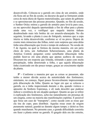 desenvolvido. Colocou-se a garrafa em cima de um armário, onde
ela ficou até ao fim da sessão, no decurso da qual se formaram ainda
cerca de meia dúzia de figuras materializadas, que saíam do gabinete
e se aproximavam das pessoas presentes. Quando, no fim da sessão,
o Senhor Oxley retirou a garrafa do armário para levá-la para casa,
eu me aproveitei daquela oportunidade a fim de olhar para a planta
ainda uma vez, e verifiquei que naquele ínterim tinham
desabrochado mais três botões de cor amarelo-alaranjado. No dia
seguinte, levando a planta à casa do fotógrafo, notamos que a copa
inteira se tinha desenvolvido, conforme se vê na prova. Depois de
exame mais minucioso das folhas, notei com surpresa que uma delas
tinha uma dilaceração que tivera o tempo de endurecer. Na sessão de
5 de Agosto, na qual se formou da mesma maneira, em um jarro
cheio de terra, um Anthurium Scherzerianum, uma planta da
América Central, perguntei como semelhante dilaceração tinha
podido fazer-se em uma planta que apenas acabava de nascer.
Disseram-me em resposta que Iolanda, retirando o pano com muita
precipitação, tinha deteriorado a folha, e que aquela dilaceração
tinha cicatrizado em tão pouco tempo, graças ao crescimento rápido
da planta.

    5° - Conforme a maneira por que as coisas se passaram, não
tenho a menor dúvida acerca da autenticidade dos fenômenos;
entretanto, no começo, fiquei pouco favoravelmente impressionado
pela dilaceração da folha. Quanto ao lugar em que se colocou a
garrafa, eu o tinha inspecionado durante o dia, quando visitava o
aposento da Senhora Esperança, e ali nada descobri que pudesse
indicar a existência de um alçapão qualquer. Quanto ao que se refere
à explicação dos fenômenos, acho-me naturalmente em presença de
um enigma, como na maioria das manifestações espíritas. E possível
que fosse um caso de “transporte”, como sucede com as rosas que
ela tira do copo, para distribuir. Aquelas rosas eram de origem
puramente natural; guardei-as durante algum tempo; e deitei-as fora
quando murcharam. No presente caso, a grande dificuldade consistia
em fazer a planta entrar na garrafa. O gargalo dela era tão estreito,
 