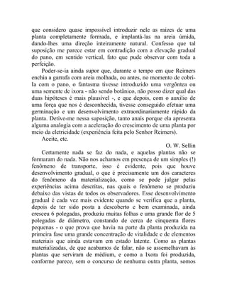 que considero quase impossível introduzir nele as raízes de uma
planta completamente formada, e implantá-las na areia úmida,
dando-lhes uma direção inteiramente natural. Confesso que tal
suposição me parece estar em contradição com a elevação gradual
do pano, em sentido vertical, fato que pude observar com toda a
perfeição.
    Poder-se-ia ainda supor que, durante o tempo em que Reimers
enchia a garrafa com areia molhada, ou antes, no momento de cobri-
Ia com o pano, o fantasma tivesse introduzido uma vergôntea ou
uma semente de ixora - não sendo botânico, não posso dizer qual das
duas hipóteses é mais plausível -, e que depois, com o auxilio de
uma força que nos é desconhecida, tivesse conseguido efetuar uma
germinação e um desenvolvimento extraordinariamente rápido da
planta. Detive-me nessa suposição, tanto anais porque ela apresenta
alguma analogia com a aceleração do crescimento de uma planta por
meio da eletricidade (experiência feita pelo Senhor Reimers).
    Aceite, etc.
                                                        O. W. Sellin
    Certamente nada se faz do nada, e aquelas plantas não se
formaram do nada. Não nos achamos em presença de um simples (!)
fenômeno de transporte, isso é evidente, pois que houve
desenvolvimento gradual, o que é precisamente um dos caracteres
do fenômeno da materialização, como se pode julgar pelas
experiências acima descritas, nas quais o fenômeno se produziu
debaixo das vistas de todos os observadores. Esse desenvolvimento
gradual é cada vez mais evidente quando se verifica que a planta,
depois de ter sido posta a descoberto e bem examinada, ainda
cresceu 6 polegadas, produziu muitas folhas e uma grande flor de 5
polegadas de diâmetro, constando de cerca de cinquenta flores
pequenas - o que prova que havia na parte da planta produzida na
primeira fase uma grande concentração de vitalidade e de elementos
materiais que ainda estavam em estado latente. Como as plantas
materializadas, de que acabamos de falar, não se assemelhavam às
plantas que serviram de médium, e como a Ixora foi produzida,
conforme parece, sem o concurso de nenhuma outra planta, somos
 