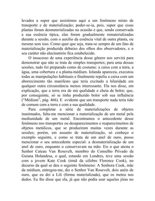 levados a supor que assistimos aqui a um fenômeno misto de
transporte e de materialização; poder-se-ia, pois, supor que essas
plantas foram desmaterializadas na ocasião e que, sendo conservada
a sua essência típica, elas foram gradualmente rematerializadas
durante a sessão, com o auxílio da essência vital de outra planta, ou
mesmo sem isso. Como quer que seja, trata-se sempre de um fato de
materialização produzida debaixo dos olhos dos observadores, e o
seu caráter não alucinatório fica estabelecido.
    O insucesso de uma experiência desse gênero nos servirá para
demonstrar que não se trata de simples transportes; para uma dessas
sessões, tudo foi preparado como de costume: a caixa com a terra, a
água, uma cobertura e a planta-médium. Iolanda apareceu, executou
todas as manipulações habituais e finalmente repeliu a caixa com um
aborrecimento tão manifesto que teria excitado a hilaridade em
qualquer outra circunstância menos interessante. Ela nos disse, em
explicação, que a terra era de má qualidade e cheia de bolor; que,
por conseguinte, só se tinha produzido bolor sob sua influência
(“Médium”, pág. 466). E evidente que um transporte nada teria tido
de comum com a terra e com a sua qualidade.
    Para completar a série de materializações de objetos
inanimados, falta-me mencionar a materialização de um metal pela
mediunidade de um metal. Encontramos o antecedente desse
fenômeno nos transportes ou desaparecimentos e reaparecimentos de
objetos metálicos, que se produziram muitas vezes durante as
sessões; porém, em assunto de materialização, só conheço o
exemplo seguinte, e como se trata de um anel de ouro, posso
mencionar o seu antecedente especial: a desmaterialização de um
anel de ouro, enquanto o conservavam na mão. Eis o que atesta o
Senhor Cateau Van Rosevelt, membro do Conselho Privado da
Guiana Holandesa, o qual, estando em Londres, teve uma sessão
com a jovem Kate Cook (irmã da célebre Florence Cook), no
decurso da qual se deu o seguinte fenômeno: A Senhora Cook, mãe
da médium, entregou-me, diz o Senhor Van Rosevelt, dois anéis de
ouro, que eu dei a Lili (forma materializada), que os meteu nos
dedos. Eu lhe disse que ela, já que não podia usar aquelas jóias no
 