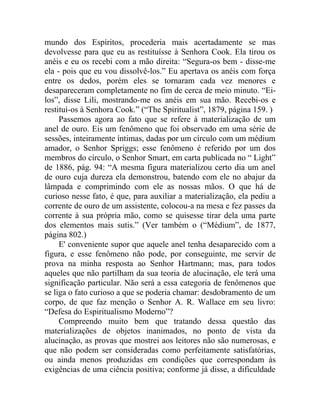 mundo dos Espíritos, procederia mais acertadamente se mas
devolvesse para que eu as restituísse à Senhora Cook. Ela tirou os
anéis e eu os recebi com a mão direita: “Segura-os bem - disse-me
ela - pois que eu vou dissolvê-los.” Eu apertava os anéis com força
entre os dedos, porém eles se tornaram cada vez menores e
desapareceram completamente no fim de cerca de meio minuto. “Ei-
los”, disse Lili, mostrando-me os anéis em sua mão. Recebi-os e
restituí-os à Senhora Cook.” (“The Spiritualist”, 1879, página 159. )
     Passemos agora ao fato que se refere à materialização de um
anel de ouro. Eis um fenômeno que foi observado em uma série de
sessões, inteiramente íntimas, dadas por um círculo com um médium
amador, o Senhor Spriggs; esse fenômeno é referido por um dos
membros do círculo, o Senhor Smart, em carta publicada no “ Light”
de 1886, pág. 94: “A mesma figura materializou certo dia um anel
de ouro cuja dureza ela demonstrou, batendo com ele no abajur da
lâmpada e comprimindo com ele as nossas mãos. O que há de
curioso nesse fato, é que, para auxiliar a materialização, ela pediu a
corrente de ouro de um assistente, colocou-a na mesa e fez passes da
corrente à sua própria mão, como se quisesse tirar dela uma parte
dos elementos mais sutis.” (Ver também o (“Médium”, de 1877,
página 802.)
     E' conveniente supor que aquele anel tenha desaparecido com a
figura, e esse fenômeno não pode, por conseguinte, me servir de
prova na minha resposta ao Senhor Hartmann; mas, para todos
aqueles que não partilham da sua teoria de alucinação, ele terá uma
significação particular. Não será a essa categoria de fenômenos que
se liga o fato curioso a que se poderia chamar: desdobramento de um
corpo, de que faz menção o Senhor A. R. Wallace em seu livro:
“Defesa do Espiritualismo Moderno”?
     Compreendo muito bem que tratando dessa questão das
materializações de objetos inanimados, no ponto de vista da
alucinação, as provas que mostrei aos leitores não são numerosas, e
que não podem ser consideradas como perfeitamente satisfatórias,
ou ainda menos produzidas em condições que correspondam às
exigências de uma ciência positiva; conforme já disse, a dificuldade
 