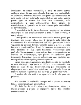 duradouras, de corpos inanimados, à custa de outros corpos
análogos; vimos fatos de materialização de tecidos pela mediunidade
de um tecido, de materialização de uma planta pela mediunidade de
uma planta e de um metal pela mediunidade de um metal. Vamos
passar agora ao exame dos fatos mais numerosos, mais
desenvolvidos e mais extraordinários desse gênero: às
materializações temporárias de formas humanas pela mediunidade
do corpo humano.
     A materialização de formas humanas compreende, por ordem
cronológica de seu desenvolvimento, a mão, o rosto, o busto, o
corpo inteiro.
     O fato positivo da produção de semelhantes formas, posto que
invisíveis aos nossos olhos, nos é fornecido pela fotografia
transcendente. Ela nos revelou e fez verificar a presença de corpos
vaporosos de diversas formas, tomando pouco a pouco a forma
humana, a princípio difusa, depois de contornos humanos cada vez
mais definidos, até que sejam finalmente reconhecíveis com
perfeição. Vamos encontrar uma série de fatos correspondentes no
domínio da materialização, que podem ser verificados pelo
testemunho dos sentidos e que se traduzem por todos os efeitos que
um organismo material pode geralmente produzir.
     Sendo nosso intuito provar que esse fenômeno não é o resultado
de uma alucinação, não temos necessidade de acompanhá-lo em
todas as fases de seu desenvolvimento; por conseguinte, se
chegarmos a provar a realidade objetiva da materialização de um só
membro humano - digamos de mão ou de pé -, é quanto nos basta.
     O caráter não alucinatório do aparecimento de mão pode ser
provado:

    1° - Pelo fato de ter ela sido vista por muitas pessoas ao mesmo
tempo, unânimes em seus testemunhos;
    2° - Pelo fato de ter sido vista e, simultaneamente, tocada por
muitas pessoas, e porque as impressões desses dois sentidos
concordam entre si;
 