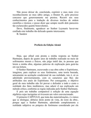 Não posso deixar de, concluindo, exprimir o meu mais vivo
reconhecimento ao meu sábio amigo, o Doutor H., pelo precioso
concurso que generosamente me prestou. Recorri aos seus
conhecimentos para a tradução de diversos trechos de ordem
cientifica e técnica; e posso dizer que sempre recebi dele pareceres
tão esclarecidos quanto benevolentes.
    Devo, finalmente, agradecer ao Senhor Leymarie haver-me
confiado este trabalho tão delicado quanto interessante.
    B. Sandow



                      Prefácio da Edição Alemã



     Hoje, que afinal está pronta a minha resposta ao Senhor
Hartmann, depois de quatro anos de trabalho realizado no meio de
sofrimentos morais e físicos, não julgo inútil dar, às pessoas que
lerem a minha obra, algumas palavras de explicação para guiá-las
em sua leitura.
     O Senhor Hartmann, escrevendo a sua obra sobre o Espiritismo,
imaginou, para explicar os seus fenômenos, uma teoria baseada,
unicamente na aceitação condicional de sua realidade, isto é, só os
admitindo provisoriamente, com os caracteres que lhes são
atribuídos nos anais do Espiritismo. Por conseguinte, o objetivo
geral do meu trabalho não foi provar e defender a todo o custo a
realidade dos fatos mediúnicos, mas aduzir d sua explicação um
método crítico, conforme as regras indicadas pelo Senhor Hartmann.
     E pois um trabalho comparável à solução de uma equação
algébrica cujas incógnitas só tivessem um valor convencionado.
     O primeiro CAPÍTULO, que trata das materializações, é o único
que se distingue, debaixo deste ponto de vista, do resto da obra:,
porque aqui o Senhor Hartmann, admitindo completamente a
realidade subjetiva ou psíquica do fenômeno considerado por ele
 