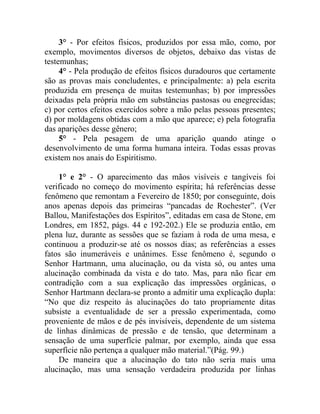 3° - Por efeitos físicos, produzidos por essa mão, como, por
exemplo, movimentos diversos de objetos, debaixo das vistas de
testemunhas;
     4° - Pela produção de efeitos físicos duradouros que certamente
são as provas mais concludentes, e principalmente: a) pela escrita
produzida em presença de muitas testemunhas; b) por impressões
deixadas pela própria mão em substâncias pastosas ou enegrecidas;
c) por certos efeitos exercidos sobre a mão pelas pessoas presentes;
d) por moldagens obtidas com a mão que aparece; e) pela fotografia
das aparições desse gênero;
     5° - Pela pesagem de uma aparição quando atinge o
desenvolvimento de uma forma humana inteira. Todas essas provas
existem nos anais do Espiritismo.

    1° e 2° - O aparecimento das mãos visíveis e tangíveis foi
verificado no começo do movimento espírita; há referências desse
fenômeno que remontam a Fevereiro de 1850; por conseguinte, dois
anos apenas depois das primeiras “pancadas de Rochester”. (Ver
Ballou, Manifestações dos Espíritos”, editadas em casa de Stone, em
Londres, em 1852, págs. 44 e 192-202.) Ele se produzia então, em
plena luz, durante as sessões que se faziam à roda de uma mesa, e
continuou a produzir-se até os nossos dias; as referências a esses
fatos são inumeráveis e unânimes. Esse fenômeno é, segundo o
Senhor Hartmann, uma alucinação, ou da vista só, ou antes uma
alucinação combinada da vista e do tato. Mas, para não ficar em
contradição com a sua explicação das impressões orgânicas, o
Senhor Hartmann declara-se pronto a admitir uma explicação dupla:
“No que diz respeito às alucinações do tato propriamente ditas
subsiste a eventualidade de ser a pressão experimentada, como
proveniente de mãos e de pés invisíveis, dependente de um sistema
de linhas dinâmicas de pressão e de tensão, que determinam a
sensação de uma superfície palmar, por exemplo, ainda que essa
superfície não pertença a qualquer mão material.”(Pág. 99.)
    De maneira que a alucinação do tato não seria mais uma
alucinação, mas uma sensação verdadeira produzida por linhas
 