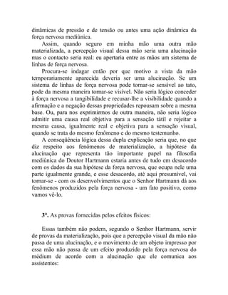dinâmicas de pressão e de tensão ou antes uma ação dinâmica da
força nervosa mediúnica.
     Assim, quando seguro em minha mão uma outra mão
materializada, a percepção visual dessa mão seria uma alucinação
mas o contacto seria real: eu apertaria entre as mãos um sistema de
linhas de força nervosa.
     Procura-se indagar então por que motivo a vista da mão
temporariamente aparecida deveria ser uma alucinação. Se um
sistema de linhas de força nervosa pode tornar-se sensível ao tato,
pode da mesma maneira tornar-se visível. Não seria lógico conceder
à força nervosa a tangibilidade e recusar-lhe a visibilidade quando a
afirmação e a negação dessas propriedades repousam sobre a mesma
base. Ou, para nos exprimirmos de outra maneira, não seria lógico
admitir uma causa real objetiva para a sensação tátil e rejeitar a
mesma causa, igualmente real e objetiva para a sensação visual,
quando se trata do mesmo fenômeno e do mesmo testemunho.
     A conseqüência lógica dessa dupla explicação seria que, no que
diz respeito aos fenômenos de materialização, a hipótese da
alucinação que representa tão importante papel na filosofia
mediúnica do Doutor Hartmann estaria antes de tudo em desacordo
com os dados da sua hipótese da força nervosa, que ocupa nele uma
parte igualmente grande, e esse desacordo, até aqui presumível, vai
tornar-se - com os desenvolvimentos que o Senhor Hartmann dá aos
fenômenos produzidos pela força nervosa - um fato positivo, como
vamos vê-lo.


    3°. As provas fornecidas pelos efeitos físicos:

    Essas também não podem, segundo o Senhor Hartmann, servir
de provas da materialização, pois que a percepção visual da mão não
passa de uma alucinação, e o movimento de um objeto impresso por
essa mão não passa de um efeito produzido pela força nervosa do
médium de acordo com a alucinação que ele comunica aos
assistentes:
 