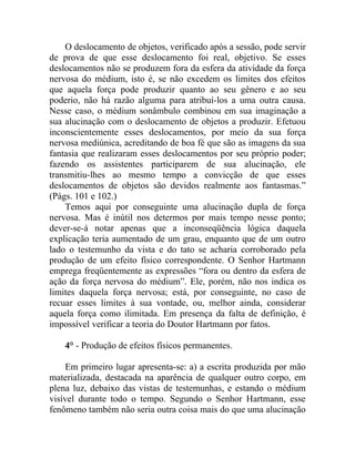 O deslocamento de objetos, verificado após a sessão, pode servir
de prova de que esse deslocamento foi real, objetivo. Se esses
deslocamentos não se produzem fora da esfera da atividade da força
nervosa do médium, isto é, se não excedem os limites dos efeitos
que aquela força pode produzir quanto ao seu gênero e ao seu
poderio, não há razão alguma para atribuí-los a uma outra causa.
Nesse caso, o médium sonâmbulo combinou em sua imaginação a
sua alucinação com o deslocamento de objetos a produzir. Efetuou
inconscientemente esses deslocamentos, por meio da sua força
nervosa mediúnica, acreditando de boa fé que são as imagens da sua
fantasia que realizaram esses deslocamentos por seu próprio poder;
fazendo os assistentes participarem de sua alucinação, ele
transmitiu-lhes ao mesmo tempo a convicção de que esses
deslocamentos de objetos são devidos realmente aos fantasmas.”
(Págs. 101 e 102.)
    Temos aqui por conseguinte uma alucinação dupla de força
nervosa. Mas é inútil nos determos por mais tempo nesse ponto;
dever-se-á notar apenas que a inconseqüência lógica daquela
explicação teria aumentado de um grau, enquanto que de um outro
lado o testemunho da vista e do tato se acharia corroborado pela
produção de um efeito físico correspondente. O Senhor Hartmann
emprega freqüentemente as expressões “fora ou dentro da esfera de
ação da força nervosa do médium”. Ele, porém, não nos indica os
limites daquela força nervosa; está, por conseguinte, no caso de
recuar esses limites à sua vontade, ou, melhor ainda, considerar
aquela força como ilimitada. Em presença da falta de definição, é
impossível verificar a teoria do Doutor Hartmann por fatos.

    4° - Produção de efeitos físicos permanentes.

    Em primeiro lugar apresenta-se: a) a escrita produzida por mão
materializada, destacada na aparência de qualquer outro corpo, em
plena luz, debaixo das vistas de testemunhas, e estando o médium
visível durante todo o tempo. Segundo o Senhor Hartmann, esse
fenômeno também não seria outra coisa mais do que uma alucinação
 