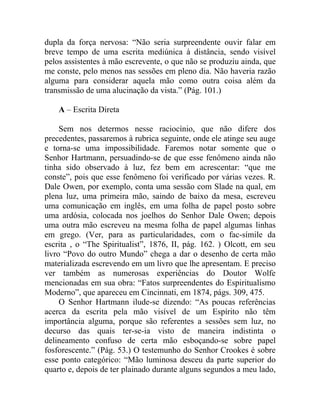 dupla da força nervosa: “Não seria surpreendente ouvir falar em
breve tempo de uma escrita mediúnica à distância, sendo visível
pelos assistentes à mão escrevente, o que não se produziu ainda, que
me conste, pelo menos nas sessões em pleno dia. Não haveria razão
alguma para considerar aquela mão como outra coisa além da
transmissão de uma alucinação da vista.” (Pág. 101.)

    A – Escrita Direta

     Sem nos determos nesse raciocínio, que não difere dos
precedentes, passaremos à rubrica seguinte, onde ele atinge seu auge
e torna-se uma impossibilidade. Faremos notar somente que o
Senhor Hartmann, persuadindo-se de que esse fenômeno ainda não
tinha sido observado à luz, fez bem em acrescentar: “que me
conste”, pois que esse fenômeno foi verificado por várias vezes. R.
Dale Owen, por exemplo, conta uma sessão com Slade na qual, em
plena luz, uma primeira mão, saindo de baixo da mesa, escreveu
uma comunicação em inglês, em uma folha de papel posto sobre
uma ardósia, colocada nos joelhos do Senhor Dale Owen; depois
uma outra mão escreveu na mesma folha de papel algumas linhas
em grego. (Ver, para as particularidades, com o fac-símile da
escrita , o “The Spiritualist”, 1876, II, pág. 162. ) Olcott, em seu
livro “Povo do outro Mundo” chega a dar o desenho de certa mão
materializada escrevendo em um livro que lhe apresentam. E preciso
ver também as numerosas experiências do Doutor Wolfe
mencionadas em sua obra: “Fatos surpreendentes do Espiritualismo
Moderno”, que apareceu em Cincinnati, em 1874, págs. 309, 475.
     O Senhor Hartmann ilude-se dizendo: “As poucas referências
acerca da escrita pela mão visível de um Espírito não têm
importância alguma, porque são referentes a sessões sem luz, no
decurso das quais ter-se-ia visto de maneira indistinta o
delineamento confuso de certa mão esboçando-se sobre papel
fosforescente.” (Pág. 53.) O testemunho do Senhor Crookes é sobre
esse ponto categórico: “Mão luminosa desceu da parte superior do
quarto e, depois de ter plainado durante alguns segundos a meu lado,
 