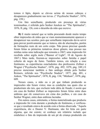 tomou ò lápis, depois se elevou acima de nossas cabeças e
desapareceu gradualmente nas trevas. (“ Psychische Studien”, 1874,
pág. 159.)
     Um fato semelhante, produzido em presença de várias
testemunhas, é referido pelo Senhor Jencken no “The Spiritualist”,
1876, II, pág. 126, com o desenho da mão que escreve.

    B) E muito natural que se tenha procurado desde muito tempo
obter impressões de mãos que se viam momentaneamente aparecer e
desaparecer nas sessões; pois que semelhante impressão devia servir
para provar positivamente que se tratava, não de alucinações, porém
de formações reais de um certo corpo. Não posso precisar quando
foram feitas as primeiras tentativas desse gênero, mas possuo nas
minhas notas uma indicação que remonta a 1867; uma impressão foi
recebida sobre argila mole (“Banner of Light”, 10 de Agosto de
1867.) Mais tarde, fizeram-se impressões sobre farinha e papel
coberto de negro de fumo. Também temos, em relação a esse
fenômeno, as experiências concludentes dos professores Zollner e
Wagner (“Psychische Studien”, 1878, pág. 492; 1879, pág. 249.) E
preciso mencionar também o fato análogo obtido pelo Senhor
Reimers, referido nos “Psychische Studien”, 1877, pág. 401, e
Jenken, “The Spiritualist”, 1878, II, pág. 134; “Médium”, 1878, pág.
609.
    Nesses casos, a mão ou o pé que tinham produzido as
impressões não foram vistos; mas as condições nas quais elas se
produziram são tais, que excluem toda idéia de fraude; é assim que
em casa do Senhor Zollner as impressões foram feitas entre duas
ardósias que ele conservava em cima dos joelhos, e em casa do
Senhor Wagner, entre duas ardósias lacradas.
    Em outros casos, entretanto, a forma materializada que produziu
a impressão foi vista durante a produção do fenômeno, e verificou-
se que o resultado estava de acordo com a forma observada. “Aquela
experiência, diz o Doutor V. Hartmann, não foi feita em parte
alguma, que me conste; só conheço um relatório isolado que
estabelece o fato da impressão de um pé de criança produzido em
 