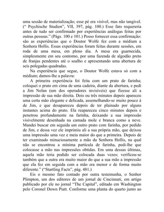 uma sessão de materialização; esse pé era visível, mas não tangível.
(“ Psychische Studien”, VII, 397, pág. 100.) Esse fato requereria
antes de tudo ser confirmado por experiências análogas feitas por
outras pessoas.” (Págs. 100 e 101.) Posso fornecer essa confirmação:
são as experiências que o Doutor Wolfe fez com a médium a
Senhora Hollis. Essas experiências foram feitas durante sessões, em
roda de uma mesa, em pleno dia. A mesa era guarnecida,
simplesmente em seu contorno, por uma fazenda de algodão preto
de franjas pendentes até o soalho e apresentando uma abertura de
seis polegadas quadradas.
     Na experiência que segue, o Doutor Wolfe estava só com a
médium; damos-lhe a palavra:
     A primeira experiência foi feita com um prato de farinha;
coloquei o prato em cima de uma cadeira, diante da abertura, e pedi
a Jim Nolan (um dos operadores invisíveis) que fizesse ali a
impressão de sua mão direita. Dois ou três minutos depois apareceu
uma certa mão elegante e delicada, assemelhando-se muito pouco à
de Jim, e que desapareceu depois de ter plainado por alguns
instantes acima do prato. Ela reapareceu cinco minutos depois e
penetrou profundamente na farinha, deixando a sua impressão
visivelmente desenhada na camada mole e branca como a neve.
Mandei buscar em seguida um outro prato com farinha, por pedido
de Jim, e dessa vez ele imprimiu ali a sua própria mão, que deixou
uma impressão uma vez e meia maior do que a primeira. Depois de
ter examinado minuciosamente a mão da Senhora Hollis, na qual
não se encontrou a mínima partícula de farinha, pedi-lhe que
colocasse a mão nas impressões obtidas. Em uma dessas últimas,
aquela mão teria podido ser colocada duas vezes; verificou-se
também que a outra era muito maior do que a sua mão a impressão
que ela fez em seguida com a mão era menor e de forma muito
diferente.” (“Startling Facts”, pág. 481.)
     Eis o mesmo fato contado por outra testemunha, o Senhor
Plimpton, um dos editores de um jornal de Cincinnati, em artigo
publicado por ele no jornal “The Capital”, editado em Washington
pelo Coronel Down Piatt. Conforme uma planta do quarto junto ao
 