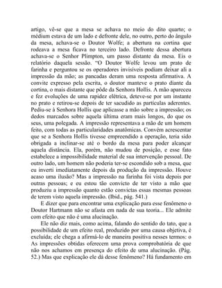 artigo, vê-se que a mesa se achava no meio do dito quarto; o
médium estava de um lado e defronte dele, no outro, perto do ângulo
da mesa, achava-se o Doutor Wolfe; a abertura na cortina que
rodeava a mesa ficava no terceiro lado. Defronte dessa abertura
achava-se o Senhor Plimpton, um passo distante da mesa. Eis o
relatório daquela sessão. “O Doutor Wolfe levou um prato de
farinha e perguntou se os operadores invisíveis podiam deixar ali a
impressão da mão; as pancadas deram uma resposta afirmativa. A
convite expresso pela escrita, o doutor manteve o prato diante da
cortina, o mais distante que pôde da Senhora Hollis. A mão apareceu
e fez evoluções de uma rapidez elétrica, deteve-se por um instante
no prato e retirou-se depois de ter sacudido as partículas aderentes.
Pediu-se à Senhora Hollis que aplicasse a mão sobre a impressão; os
dedos marcados sobre aquela última eram mais longos, do que os
seus, uma polegada. A impressão representava a mão de um homem
feito, com todas as particularidades anatômicas. Convém acrescentar
que se a Senhora Hollis tivesse empreendido a operação, teria sido
obrigada a inclinar-se até o bordo da mesa para poder alcançar
aquela distância. Ela, porém, não mudou de posição, e esse fato
estabelece a impossibilidade material de sua intervenção pessoal. De
outro lado, um homem não poderia ter-se escondido sob a mesa, que
eu inverti imediatamente depois da produção da impressão. Houve
acaso uma ilusão? Mas a impressão na farinha foi vista depois por
outras pessoas; e eu estou tão convicto de ter visto a mão que
produziu a impressão quanto estão convictas essas mesmas pessoas
de terem visto aquela impressão. (Ibid., pág. 541.)
     E dizer que para encontrar uma explicação para esse fenômeno o
Doutor Hartmann não se afasta em nada de sua teoria... Ele admite
com efeito que não é uma alucinação.
     Ele não diz mais, como acima, falando do sentido do tato, que a
possibilidade de um efeito real, produzido por uma causa objetiva, é
excluída; ele chega a afirmá-lo de maneira positiva nesses termos: o
As impressões obtidas oferecem uma prova comprobatória de que
não nos achamos em presença do efeito de uma alucinação. (Pág.
52.) Mas que explicação ele dá desse fenômeno? Há fundamento em
 