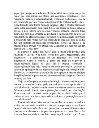 supor que ninguém, ainda que fosse o sábio mais positivo, possa
negar que uma impressão obtida nas condições precatadas - com
mais forte razão se a autenticidade do fenômeno é admitida - teve de
ser produzida por um corpo temporariamente materializado, isto é,
tendo tomado uma forma humana tangível. Mas o Doutor Hartmann
tirou outra conclusão: para ficar fiel à sua teoria da força nervosa,
ele dá a essa última um desenvolvimento extremo. Aquela força
estaria no caso não somente de produzir o deslocamento de objetos,
mas, também, efeitos plásticos. Segundo ele pensa, aquela impressão
é produzida pela “força nervosa emanada do médium; essa se traduz
por um sistema de radiações produzindo efeitos de tração e de
pressão.(“Ein System von Druck und Zuglinien der fernwir kenden
nerven kraft”, pág. 150.)
     E quando o corpo (ou nesse caso a mão) que produz esse
resultado é visível, é de novo, como nos casos precedentes, uma
alucinação - a combinação de um resultado real com uma
alucinação. Como o vemos, e como era fácil de o prever, a
inconseqüência lógica na qual cai o Doutor Hartmann -
inconseqüência que não passava de uma presunção, quando se
tratava da aplicação de sua hipótese à explicação da sensação tátil -
não deixou de aumentar, e quando ele quer aplicar a mesma hipótese
à explicação das impressões, essa inconseqüência chega ao cúmulo e
torna-se um fato.
     Vejo tal mão aparecer: é uma alucinação. Vejo essa mão, toco-a,
sinto-a: a sensação do tato pode ser real, mas a percepção visual é
uma alucinação. Vejo essa mão mover um objeto, escrever: o efeito
físico produzido é real, mas a percepção visual é uma alucinação!
Vejo essa mão produzir uma impressão, estabelecendo que é
realmente uma tal mão: a impressão é real, mas a percepção visual é
uma alucinação!
     Em virtude desse sistema, o testemunho de nossos sentidos é
aceito por uma série de efeitos reais, mas é repelido por uma forma
especial da impressão da vista, posto que um dos efeitos reais e
permanentes obtidos - a impressão - provem a concordância dos
testemunhos da vista e do fato, com aquele efeito real. Assim
 