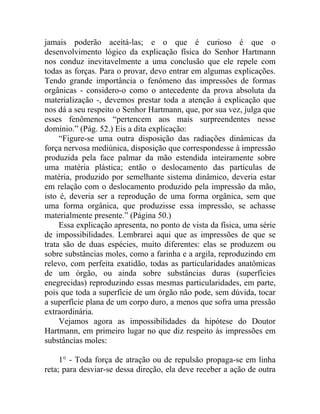 jamais poderão aceitá-las; e o que é curioso é que o
desenvolvimento lógico da explicação física do Senhor Hartmann
nos conduz inevitavelmente a uma conclusão que ele repele com
todas as forças. Para o provar, devo entrar em algumas explicações.
Tendo grande importância o fenômeno das impressões de formas
orgânicas - considero-o como o antecedente da prova absoluta da
materialização -, devemos prestar toda a atenção à explicação que
nos dá a seu respeito o Senhor Hartmann, que, por sua vez, julga que
esses fenômenos “pertencem aos mais surpreendentes nesse
domínio.” (Pág. 52.) Eis a dita explicação:
     “Figure-se uma outra disposição das radiações dinâmicas da
força nervosa mediúnica, disposição que correspondesse à impressão
produzida pela face palmar da mão estendida inteiramente sobre
uma matéria plástica; então o deslocamento das partículas de
matéria, produzido por semelhante sistema dinâmico, deveria estar
em relação com o deslocamento produzido pela impressão da mão,
isto é, deveria ser a reprodução de uma forma orgânica, sem que
uma forma orgânica, que produzisse essa impressão, se achasse
materialmente presente.” (Página 50.)
     Essa explicação apresenta, no ponto de vista da física, uma série
de impossibilidades. Lembrarei aqui que as impressões de que se
trata são de duas espécies, muito diferentes: elas se produzem ou
sobre substâncias moles, como a farinha e a argila, reproduzindo em
relevo, com perfeita exatidão, todas as particularidades anatômicas
de um órgão, ou ainda sobre substâncias duras (superfícies
enegrecidas) reproduzindo essas mesmas particularidades, em parte,
pois que toda a superfície de um órgão não pode, sem dúvida, tocar
a superfície plana de um corpo duro, a menos que sofra uma pressão
extraordinária.
     Vejamos agora as impossibilidades da hipótese do Doutor
Hartmann, em primeiro lugar no que diz respeito às impressões em
substâncias moles:

     1° - Toda força de atração ou de repulsão propaga-se em linha
reta; para desviar-se dessa direção, ela deve receber a ação de outra
 