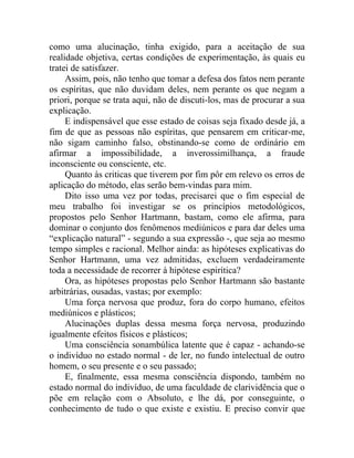 como uma alucinação, tinha exigido, para a aceitação de sua
realidade objetiva, certas condições de experimentação, às quais eu
tratei de satisfazer.
     Assim, pois, não tenho que tomar a defesa dos fatos nem perante
os espíritas, que não duvidam deles, nem perante os que negam a
priori, porque se trata aqui, não de discuti-los, mas de procurar a sua
explicação.
     E indispensável que esse estado de coisas seja fixado desde já, a
fim de que as pessoas não espíritas, que pensarem em criticar-me,
não sigam caminho falso, obstinando-se como de ordinário em
afirmar a impossibilidade, a inverossimilhança, a fraude
inconsciente ou consciente, etc.
     Quanto às criticas que tiverem por fim pôr em relevo os erros de
aplicação do método, elas serão bem-vindas para mim.
     Dito isso uma vez por todas, precisarei que o fim especial de
meu trabalho foi investigar se os princípios metodológicos,
propostos pelo Senhor Hartmann, bastam, como ele afirma, para
dominar o conjunto dos fenômenos mediúnicos e para dar deles uma
“explicação natural” - segundo a sua expressão -, que seja ao mesmo
tempo simples e racional. Melhor ainda: as hipóteses explicativas do
Senhor Hartmann, uma vez admitidas, excluem verdadeiramente
toda a necessidade de recorrer à hipótese espirítica?
     Ora, as hipóteses propostas pelo Senhor Hartmann são bastante
arbitrárias, ousadas, vastas; por exemplo:
     Uma força nervosa que produz, fora do corpo humano, efeitos
mediúnicos e plásticos;
     Alucinações duplas dessa mesma força nervosa, produzindo
igualmente efeitos físicos e plásticos;
     Uma consciência sonambúlica latente que é capaz - achando-se
o indivíduo no estado normal - de ler, no fundo intelectual de outro
homem, o seu presente e o seu passado;
     E, finalmente, essa mesma consciência dispondo, também no
estado normal do indivíduo, de uma faculdade de clarividência que o
põe em relação com o Absoluto, e lhe dá, por conseguinte, o
conhecimento de tudo o que existe e existiu. E preciso convir que
 