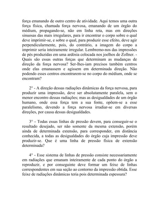 força emanando de outro centro de atividade. Aqui temos uma outra
força física, chamada força nervosa, emanando de um órgão do
médium, propagando-se, não em linha reta, mas em direções
sinuosas das mais irregulares, para ir encontrar o corpo sobre o qual
deve imprimir-se, e sobre o qual, para produzir esse efeito, deve agir
perpendicularmente, pois, do contrário, a imagem do corpo a
imprimir seria inteiramente irregular. Lembremo-nos das impressões
de pés produzidas em uma ardósia colocada nos joelhos de Zollner. -
Quais são essas outras forças que determinam as mudanças de
direção da força nervosa? Ser-lhes-iam precisos também centros
onde elas emanassem e agissem em determinada direção. Não
podendo esses centros encontrarem-se no corpo do médium, onde se
encontram?

    2° - A direção dessas radiações dinâmicas da força nervosa, para
produzir uma impressão, deve ser absolutamente paralela, sem o
menor encontro dessas radiações; mas as desigualdades de um órgão
humano, onde essa força tem a sua fonte, opõem-se a esse
paralelismo, devendo a força nervosa irradiar-se em diversas
direções, por causa dessas desigualdades.

    3° - Todas essas linhas de pressão devem, para conseguir-se o
resultado desejado, ser não somente da mesma extensão, porém
ainda de determinada extensão, para corresponder, em distância
conhecida, a todas as desigualdades do órgão cuja impressão deve
produzir-se. Que é uma linha de pressão física de extensão
determinada?

    4° - Esse sistema de linhas de pressão consiste necessariamente
em radiações que emanam inteiramente de cada ponto do órgão a
reproduzir, e por conseguinte deve formar um feixe de linhas
correspondentes em sua seção ao contorno da impressão obtida. Esse
feixe de radiações dinâmicas teria pois determinada espessura?
 