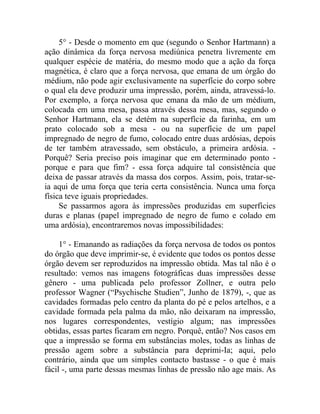 5° - Desde o momento em que (segundo o Senhor Hartmann) a
ação dinâmica da força nervosa mediúnica penetra livremente em
qualquer espécie de matéria, do mesmo modo que a ação da força
magnética, é claro que a força nervosa, que emana de um órgão do
médium, não pode agir exclusivamente na superfície do corpo sobre
o qual ela deve produzir uma impressão, porém, ainda, atravessá-lo.
Por exemplo, a força nervosa que emana da mão de um médium,
colocada em uma mesa, passa através dessa mesa, mas, segundo o
Senhor Hartmann, ela se detém na superfície da farinha, em um
prato colocado sob a mesa - ou na superfície de um papel
impregnado de negro de fumo, colocado entre duas ardósias, depois
de ter também atravessado, sem obstáculo, a primeira ardósia. -
Porquê? Seria preciso pois imaginar que em determinado ponto -
porque e para que fim? - essa força adquire tal consistência que
deixa de passar através da massa dos corpos. Assim, pois, tratar-se-
ia aqui de uma força que teria certa consistência. Nunca uma força
física teve iguais propriedades.
     Se passarmos agora às impressões produzidas em superfícies
duras e planas (papel impregnado de negro de fumo e colado em
uma ardósia), encontraremos novas impossibilidades:

     1° - Emanando as radiações da força nervosa de todos os pontos
do órgão que deve imprimir-se, é evidente que todos os pontos desse
órgão devem ser reproduzidos na impressão obtida. Mas tal não é o
resultado: vemos nas imagens fotográficas duas impressões desse
gênero - uma publicada pelo professor Zollner, e outra pelo
professor Wagner (“Psychische Studien”, Junho de 1879), -, que as
cavidades formadas pelo centro da planta do pé e pelos artelhos, e a
cavidade formada pela palma da mão, não deixaram na impressão,
nos lugares correspondentes, vestígio algum; nas impressões
obtidas, essas partes ficaram em negro. Porquê, então? Nos casos em
que a impressão se forma em substâncias moles, todas as linhas de
pressão agem sobre a substância para deprimi-Ia; aqui, pelo
contrário, ainda que um simples contacto bastasse - o que é mais
fácil -, uma parte dessas mesmas linhas de pressão não age mais. As
 