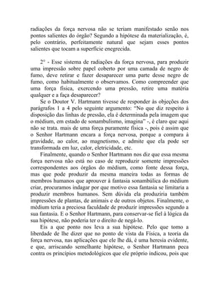 radiações da força nervosa não se teriam manifestado senão nos
pontos salientes do órgão? Segundo a hipótese da materialização, é,
pelo contrário, perfeitamente natural que sejam esses pontos
salientes que tocam a superfície enegrecida.

     2° - Esse sistema de radiações da força nervosa, para produzir
uma impressão sobre papel coberto por uma camada de negro de
fumo, deve retirar e fazer desaparecer uma parte desse negro de
fumo, como habitualmente o observamos. Como compreender que
uma força física, exercendo uma pressão, retire uma matéria
qualquer e a faça desaparecer?
     Se o Doutor V. Hartmann tivesse de responder às objeções dos
parágrafos 1 a 4 pelo seguinte argumento: “No que diz respeito à
disposição das linhas de pressão, ela é determinada pela imagem que
o médium, em estado de sonambulismo, imagina” -, é claro que aqui
não se trata. mais de uma força puramente física -, pois é assim que
o Senhor Hartmann encara a força nervosa, porque a compara à
gravidade, ao calor, ao magnetismo, e admite que ela pode ser
transformada em luz, calor, eletricidade, etc.
     Finalmente, quando o Senhor Hartmann nos diz que essa mesma
força nervosa não está no caso de reproduzir somente impressões
correspondentes aos órgãos do médium, como fonte dessa força,
mas que pode produzir da mesma maneira todas as formas de
membros humanos que aprouver à fantasia sonambúlica do médium
criar, procuramos indagar por que motivo essa fantasia se limitaria a
produzir membros humanos. Sem dúvida ela produziria também
impressões de plantas, de animais e de outros objetos. Finalmente, o
médium teria a preciosa faculdade de produzir impressões segundo a
sua fantasia. E o Senhor Hartmann, para conservar-se fiel à lógica da
sua hipótese, não poderia ter o direito de negá-lo.
     Eis a que ponto nos leva a sua hipótese. Pelo que tomo a
liberdade de lhe dizer que no ponto de vista da Física, a teoria da
força nervosa, nas aplicações que ele lhe dá, é uma heresia evidente,
e que, arriscando semelhante hipótese, o Senhor Hartmann peca
contra os princípios metodológicos que ele próprio indicou, pois que
 