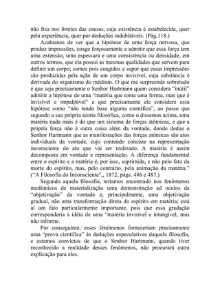 não fica nos limites das causas, cuja existência é estabelecida, quer
pela experiência, quer por deduções indubitáveis. (Pág.118.)
    Acabamos de ver que a hipótese de uma força nervosa, que
produz impressões, coage forçosamente a admitir que essa força tem
uma extensão, uma espessura e uma consistência ou densidade, em
outros termos, que ela possui as mesmas qualidades que servem para
definir um corpo; somos pois coagidos a supor que essas impressões
são produzidas pela ação de um corpo invisível, cuja substância é
derivada do organismo do médium. O que me surpreende sobretudo
é que seja precisamente o Senhor Hartmann quem considera “inútil”
admitir a hipótese de uma “matéria que toma uma forma, mas que é
invisível e impalpável” e que precisamente ele considere essa
hipótese como “não tendo base alguma científica”, ao passo que
segundo a sua própria teoria filosófica, como o dissemos acima, uma
matéria nada mais é do que um sistema de forças atômicas, e que a
própria força não é outra coisa além da vontade, donde deduz o
Senhor Hartmann que as manifestações das forças atômicas são atos
individuais da vontade, cujo conteúdo consiste na representação
inconsciente do ato que vai ser realizado. A matéria é assim
decomposta em vontade e representação. A diferença fundamental
entre o espírito e a matéria é, por isso, suprimida, e não pelo fato da
morte do espírito, mas, pelo contrário, pela animação da matéria.”
(“A Filosofia do Inconsciente”,, 1872, págs. 486 e 487.)
    Segundo aquela filosofia, teríamos encontrado nos fenômenos
mediúnicos de materialização uma demonstração ad oculos da
“objetivação” da vontade e, principalmente, uma objetivação
gradual, não uma transformação direta do espírito em matéria; está
aí um fato particularmente importante, pois que essa gradação
corresponderia à idéia de uma “matéria invisível e intangível, mas
não informe.
    Por conseguinte, esses fenômenos forneceriam precisamente
uma “prova científica” às deduções especulativas daquela filosofia,
e estamos convictos de que o Senhor Hartmann, quando tiver
reconhecido a realidade desses fenômenos, não procurará outra
explicação para eles.
 