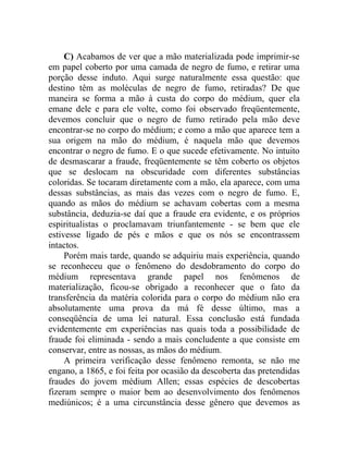 C) Acabamos de ver que a mão materializada pode imprimir-se
em papel coberto por uma camada de negro de fumo, e retirar uma
porção desse induto. Aqui surge naturalmente essa questão: que
destino têm as moléculas de negro de fumo, retiradas? De que
maneira se forma a mão à custa do corpo do médium, quer ela
emane dele e para ele volte, como foi observado freqüentemente,
devemos concluir que o negro de fumo retirado pela mão deve
encontrar-se no corpo do médium; e como a mão que aparece tem a
sua origem na mão do médium, é naquela mão que devemos
encontrar o negro de fumo. E o que sucede efetivamente. No intuito
de desmascarar a fraude, freqüentemente se têm coberto os objetos
que se deslocam na obscuridade com diferentes substâncias
coloridas. Se tocaram diretamente com a mão, ela aparece, com uma
dessas substâncias, as mais das vezes com o negro de fumo. E,
quando as mãos do médium se achavam cobertas com a mesma
substância, deduzia-se daí que a fraude era evidente, e os próprios
espiritualistas o proclamavam triunfantemente - se bem que ele
estivesse ligado de pés e mãos e que os nós se encontrassem
intactos.
     Porém mais tarde, quando se adquiriu mais experiência, quando
se reconheceu que o fenômeno do desdobramento do corpo do
médium representava grande papel nos fenômenos de
materialização, ficou-se obrigado a reconhecer que o fato da
transferência da matéria colorida para o corpo do médium não era
absolutamente uma prova da má fé desse último, mas a
conseqüência de uma lei natural. Essa conclusão está fundada
evidentemente em experiências nas quais toda a possibilidade de
fraude foi eliminada - sendo a mais concludente a que consiste em
conservar, entre as nossas, as mãos do médium.
     A primeira verificação desse fenômeno remonta, se não me
engano, a 1865, e foi feita por ocasião da descoberta das pretendidas
fraudes do jovem médium Allen; essas espécies de descobertas
fizeram sempre o maior bem ao desenvolvimento dos fenômenos
mediúnicos; é a uma circunstância desse gênero que devemos as
 