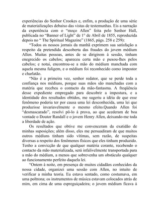 experiências do Senhor Crookes e, enfim, a produção de uma série
de materializações debaixo das vistas de testemunhas. Eis a narração
da experiência com o “moço Allen” feita pelo Senhor Hall,
publicada no “Banner of Light” de 1° de Abril de 1855, reproduzida
depois no “ The Spiritual Magazine” (1865, págs. 258 e 259):
     “Todos os nossos jornais da manhã exprimem sua satisfação a
respeito da pretendida descoberta das fraudes do jovem médium
Allen. Muitas pessoas, antes de se dirigirem à sessão, tinham
enegrecido os cabelos; apareceu certa mão e puxou-lhes pelos
cabelos; e notai, encontrou-se a mão do médium manchada com
aquela mesma fuligem, e o médium foi reconhecido como impostor
e charlatão.
     “Não é a primeira vez, senhor redator, que se perde toda a
confiança nos médiuns, porque suas mãos são manchadas com a
matéria que recebeu o contacto da mão-fantasma. A freqüência
desse expediente empregado para descobrir a impostura, e a
identidade dos resultados obtidos, me sugeriu a idéia de que esse
fenômeno poderia ter por causa uma lei desconhecida, uma lei que
produzisse invariavelmente o mesmo efeito.Quando Allen foi
“desmascarado”, resolvi pô-lo à prova, ao que acederam de boa
vontade o Doutor Randall e o jovem Henry Allen, deixando-me toda
a liberdade de ação.
     Os resultados que obtive me convenceram da exatidão de
minhas suposições; além disso, eles me persuadiram de que muitos
outros médiuns tinham sido vítimas, sem razão, de suspeitas
diversas a respeito dos fenômenos físicos que eles tinham produzido.
Tenho a convicção de que qualquer matéria corante, recebendo o
contacto da mão materializada, será infalivelmente transportada para
a mão do médium, a menos que sobrevenha um obstáculo qualquer
ao funcionamento perfeito daquela lei.
     “Ontem à noite, em presença de muitos cidadãos conhecidos da
nossa cidade, organizei uma sessão com Allen, no intuito de
verificar a minha teoria. Eu estava sentado, como costumava, em
uma poltrona; os instrumentos de música estavam colocados atrás de
mim, em cima de uma espreguiçadeira; o jovem médium ficava à
 