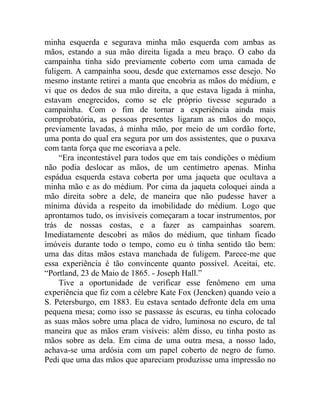 minha esquerda e segurava minha mão esquerda com ambas as
mãos, estando a sua mão direita ligada a meu braço. O cabo da
campainha tinha sido previamente coberto com uma camada de
fuligem. A campainha soou, desde que externamos esse desejo. No
mesmo instante retirei a manta que encobria as mãos do médium, e
vi que os dedos de sua mão direita, a que estava ligada à minha,
estavam enegrecidos, como se ele próprio tivesse segurado a
campainha. Com o fim de tornar a experiência ainda mais
comprobatória, as pessoas presentes ligaram as mãos do moço,
previamente lavadas, à minha mão, por meio de um cordão forte,
uma ponta do qual era segura por um dos assistentes, que o puxava
com tanta força que me escoriava a pele.
     “Era incontestável para todos que em tais condições o médium
não podia deslocar as mãos, de um centímetro apenas. Minha
espádua esquerda estava coberta por uma jaqueta que ocultava a
minha mão e as do médium. Por cima da jaqueta coloquei ainda a
mão direita sobre a dele, de maneira que não pudesse haver a
mínima dúvida a respeito da imobilidade do médium. Logo que
aprontamos tudo, os invisíveis começaram a tocar instrumentos, por
trás de nossas costas, e a fazer as campainhas soarem.
Imediatamente descobri as mãos do médium, que tinham ficado
imóveis durante todo o tempo, como eu ó tinha sentido tão bem:
uma das ditas mãos estava manchada de fuligem. Parece-me que
essa experiência é tão convincente quanto possível. Aceitai, etc.
“Portland, 23 de Maio de 1865. - Joseph Hall.”
     Tive a oportunidade de verificar esse fenômeno em uma
experiência que fiz com a célebre Kate Fox (Jencken) quando veio a
S. Petersburgo, em 1883. Eu estava sentado defronte dela em uma
pequena mesa; como isso se passasse às escuras, eu tinha colocado
as suas mãos sobre uma placa de vidro, luminosa no escuro, de tal
maneira que as mãos eram visíveis: além disso, eu tinha posto as
mãos sobre as dela. Em cima de uma outra mesa, a nosso lado,
achava-se uma ardósia com um papel coberto de negro de fumo.
Pedi que uma das mãos que apareciam produzisse uma impressão no
 
