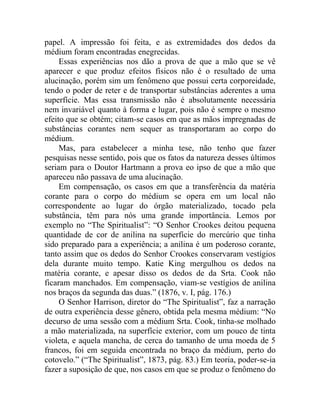 papel. A impressão foi feita, e as extremidades dos dedos da
médium foram encontradas enegrecidas.
     Essas experiências nos dão a prova de que a mão que se vê
aparecer e que produz efeitos físicos não é o resultado de uma
alucinação, porém sim um fenômeno que possui certa corporeidade,
tendo o poder de reter e de transportar substâncias aderentes a uma
superfície. Mas essa transmissão não é absolutamente necessária
nem invariável quanto à forma e lugar, pois não é sempre o mesmo
efeito que se obtém; citam-se casos em que as mãos impregnadas de
substâncias corantes nem sequer as transportaram ao corpo do
médium.
     Mas, para estabelecer a minha tese, não tenho que fazer
pesquisas nesse sentido, pois que os fatos da natureza desses últimos
seriam para o Doutor Hartmann a prova eo ipso de que a mão que
apareceu não passava de uma alucinação.
     Em compensação, os casos em que a transferência da matéria
corante para o corpo do médium se opera em um local não
correspondente ao lugar do órgão materializado, tocado pela
substância, têm para nós uma grande importância. Lemos por
exemplo no “The Spiritualist”: “O Senhor Crookes deitou pequena
quantidade de cor de anilina na superfície do mercúrio que tinha
sido preparado para a experiência; a anilina é um poderoso corante,
tanto assim que os dedos do Senhor Crookes conservaram vestígios
dela durante muito tempo. Katie King mergulhou os dedos na
matéria corante, e apesar disso os dedos de da Srta. Cook não
ficaram manchados. Em compensação, viam-se vestígios de anilina
nos braços da segunda das duas.” (1876, v. I, pág. 176.)
     O Senhor Harrison, diretor do “The Spiritualist”, faz a narração
de outra experiência desse gênero, obtida pela mesma médium: “No
decurso de uma sessão com a médium Srta. Cook, tinha-se molhado
a mão materializada, na superfície exterior, com um pouco de tinta
violeta, e aquela mancha, de cerca do tamanho de uma moeda de 5
francos, foi em seguida encontrada no braço da médium, perto do
cotovelo.” (“The Spiritualist”, 1873, pág. 83.) Em teoria, poder-se-ia
fazer a suposição de que, nos casos em que se produz o fenômeno do
 