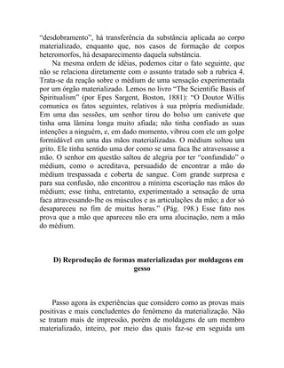 “desdobramento”, há transferência da substância aplicada ao corpo
materializado, enquanto que, nos casos de formação de corpos
heteromorfos, há desaparecimento daquela substância.
     Na mesma ordem de idéias, podemos citar o fato seguinte, que
não se relaciona diretamente com o assunto tratado sob a rubrica 4.
Trata-se da reação sobre o médium de uma sensação experimentada
por um órgão materializado. Lemos no livro “The Scientific Basis of
Spiritualism” (por Epes Sargent, Boston, 1881): “O Doutor Willis
comunica os fatos seguintes, relativos à sua própria mediunidade.
Em uma das sessões, um senhor tirou do bolso um canivete que
tinha uma lâmina longa muito afiada; não tinha confiado as suas
intenções a ninguém, e, em dado momento, vibrou com ele um golpe
formidável em uma das mãos materializadas. O médium soltou um
grito. Ele tinha sentido uma dor como se uma faca lhe atravessasse a
mão. O senhor em questão saltou de alegria por ter “confundido” o
médium, como o acreditava, persuadido de encontrar a mão do
médium trespassada e coberta de sangue. Com grande surpresa e
para sua confusão, não encontrou a mínima escoriação nas mãos do
médium; esse tinha, entretanto, experimentado a sensação de uma
faca atravessando-lhe os músculos e as articulações da mão; a dor só
desapareceu no fim de muitas horas.” (Pág. 198.) Esse fato nos
prova que a mão que apareceu não era uma alucinação, nem a mão
do médium.



    D) Reprodução de formas materializadas por moldagens em
                           gesso



     Passo agora às experiências que considero como as provas mais
positivas e mais concludentes do fenômeno da materialização. Não
se tratam mais de impressão, porém de moldagens de um membro
materializado, inteiro, por meio das quais faz-se em seguida um
 