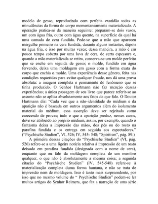 modelo de gesso, reproduzindo com perfeita exatidão todas as
minudências da forma do corpo momentaneamente materializado. A
operação pratica-se da maneira seguinte: preparam-se dois vasos,
um com água fria, outro com água quente, na superfície da qual há
uma camada de cera fundida. Pede-se que a mão que apareceu
mergulhe primeiro na cera fundida, durante alguns instantes, depois
na água fria, e isso por muitas vezes; dessa maneira, a mão é em
pouco tempo coberta por uma luva de cera, de certa espessura e,
quando a mão materializada se retira, conserva-se um molde perfeito
que se enche em seguida de gesso; o molde, fundido em água
fervendo, deixa uma moldagem em gesso com a forma exata do
corpo que enchia o molde. Uma experiência desse gênero, feita nas
condições requeridas para evitar qualquer fraude, nos dá uma prova
absoluta: a imagem completa e permanente do fenômeno que se
tinha produzido. O Senhor Hartmann não faz menção dessas
experiências; a única passagem de seu livro que parece referir-se ao
assunto não se aplica absolutamente aos fatos de que falo. O Doutor
Hartmann diz: “Cada vez que a não-identidade do médium e da
aparição não é baseada em outros argumentos além do isolamento
material do médium, essa asserção deve ser rejeitada como
carecendo de provas; tudo o que a aparição produz, nesses casos,
deve ser atribuído ao próprio médium, assim, por exemplo, quando o
fantasma deixa a impressão das mãos, dos pés ou do rosto na
parafina fundida e os entrega em seguida aos espectadores.”
(“Psychische Studien”, VI, 526; IV, 545- 548; “Spiritism”, pág. 89.)
     A primeira dessas citações do “Psychische Studien” (VI, pág.
526) refere-se a uma ligeira notícia relativa à impressão de um rosto
deixado em parafina fundida (designada com o nome de cera),
enquanto que eu falo da moldagem completa de um membro
qualquer, o que não é absolutamente a mesma coisa; a segunda
citação do “Psychische Studien” (IV, 545-548) refere-se à
materialização completa duma forma humana, e não se trata de
impressão nem de moldagem. Isso é tanto mais surpreendente, por
isso que no mesmo volume do “ Psychische Studien” podem-se ler
muitos artigos do Senhor Reimers, que faz a narração de uma série
 