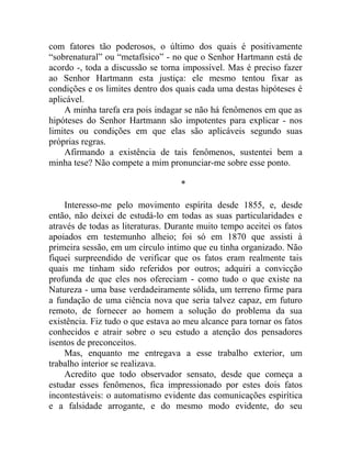 com fatores tão poderosos, o último dos quais é positivamente
“sobrenatural” ou “metafísico” - no que o Senhor Hartmann está de
acordo -, toda a discussão se torna impossível. Mas é preciso fazer
ao Senhor Hartmann esta justiça: ele mesmo tentou fixar as
condições e os limites dentro dos quais cada uma destas hipóteses é
aplicável.
    A minha tarefa era pois indagar se não há fenômenos em que as
hipóteses do Senhor Hartmann são impotentes para explicar - nos
limites ou condições em que elas são aplicáveis segundo suas
próprias regras.
    Afirmando a existência de tais fenômenos, sustentei bem a
minha tese? Não compete a mim pronunciar-me sobre esse ponto.

                                   *

    Interesso-me pelo movimento espírita desde 1855, e, desde
então, não deixei de estudá-lo em todas as suas particularidades e
através de todas as literaturas. Durante muito tempo aceitei os fatos
apoiados em testemunho alheio; foi só em 1870 que assisti à
primeira sessão, em um círculo intimo que eu tinha organizado. Não
fiquei surpreendido de verificar que os fatos eram realmente tais
quais me tinham sido referidos por outros; adquiri a convicção
profunda de que eles nos ofereciam - como tudo o que existe na
Natureza - uma base verdadeiramente sólida, um terreno firme para
a fundação de uma ciência nova que seria talvez capaz, em futuro
remoto, de fornecer ao homem a solução do problema da sua
existência. Fiz tudo o que estava ao meu alcance para tornar os fatos
conhecidos e atrair sobre o seu estudo a atenção dos pensadores
isentos de preconceitos.
    Mas, enquanto me entregava a esse trabalho exterior, um
trabalho interior se realizava.
    Acredito que todo observador sensato, desde que começa a
estudar esses fenômenos, fica impressionado por estes dois fatos
incontestáveis: o automatismo evidente das comunicações espirítica
e a falsidade arrogante, e do mesmo modo evidente, do seu
 