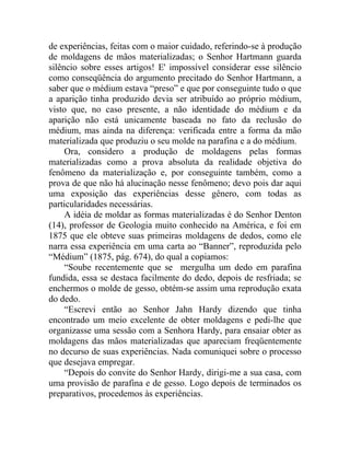 de experiências, feitas com o maior cuidado, referindo-se à produção
de moldagens de mãos materializadas; o Senhor Hartmann guarda
silêncio sobre esses artigos! E' impossível considerar esse silêncio
como conseqüência do argumento precitado do Senhor Hartmann, a
saber que o médium estava “preso” e que por conseguinte tudo o que
a aparição tinha produzido devia ser atribuído ao próprio médium,
visto que, no caso presente, a não identidade do médium e da
aparição não está unicamente baseada no fato da reclusão do
médium, mas ainda na diferença: verificada entre a forma da mão
materializada que produziu o seu molde na parafina e a do médium.
     Ora, considero a produção de moldagens pelas formas
materializadas como a prova absoluta da realidade objetiva do
fenômeno da materialização e, por conseguinte também, como a
prova de que não há alucinação nesse fenômeno; devo pois dar aqui
uma exposição das experiências desse gênero, com todas as
particularidades necessárias.
     A idéia de moldar as formas materializadas é do Senhor Denton
(14), professor de Geologia muito conhecido na América, e foi em
1875 que ele obteve suas primeiras moldagens de dedos, como ele
narra essa experiência em uma carta ao “Banner”, reproduzida pelo
“Médium” (1875, pág. 674), do qual a copiamos:
     “Soube recentemente que se mergulha um dedo em parafina
fundida, essa se destaca facilmente do dedo, depois de resfriada; se
enchermos o molde de gesso, obtém-se assim uma reprodução exata
do dedo.
     “Escrevi então ao Senhor Jahn Hardy dizendo que tinha
encontrado um meio excelente de obter moldagens e pedi-lhe que
organizasse uma sessão com a Senhora Hardy, para ensaiar obter as
moldagens das mãos materializadas que apareciam freqüentemente
no decurso de suas experiências. Nada comuniquei sobre o processo
que desejava empregar.
     “Depois do convite do Senhor Hardy, dirigi-me a sua casa, com
uma provisão de parafina e de gesso. Logo depois de terminados os
preparativos, procedemos às experiências.
 