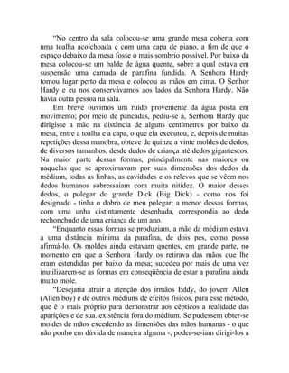 “No centro da sala colocou-se uma grande mesa coberta com
uma toalha acolchoada e com uma capa de piano, a fim de que o
espaço debaixo da mesa fosse o mais sombrio possível. Por baixo da
mesa colocou-se um balde de água quente, sobre a qual estava em
suspensão uma camada de parafina fundida. A Senhora Hardy
tomou lugar perto da mesa e colocou as mãos em cima. O Senhor
Hardy e eu nos conservávamos aos lados da Senhora Hardy. Não
havia outra pessoa na sala.
     Em breve ouvimos um ruído proveniente da água posta em
movimento; por meio de pancadas, pediu-se à, Senhora Hardy que
dirigisse a mão na distância de alguns centímetros por baixo da
mesa, entre a toalha e a capa, o que ela executou, e, depois de muitas
repetições dessa manobra, obteve de quinze a vinte moldes de dedos,
de diversos tamanhos, desde dedos de criança até dedos gigantescos.
Na maior parte dessas formas, principalmente nas maiores ou
naquelas que se aproximavam por suas dimensões dos dedos da
médium, todas as linhas, as cavidades e os relevos que se vêem nos
dedos humanos sobressaíam com muita nitidez. O maior desses
dedos, o polegar do grande Dick (Big Dick) - como nos foi
designado - tinha o dobro de meu polegar; a menor dessas formas,
com uma unha distintamente desenhada, correspondia ao dedo
rechonchudo de uma criança de um ano.
     “Enquanto essas formas se produziam, a mão da médium estava
a uma distância mínima da parafina, de dois pés, como posso
afirmá-lo. Os moldes ainda estavam quentes, em grande parte, no
momento em que a Senhora Hardy os retirava das mãos que lhe
eram estendidas por baixo da mesa; sucedeu por mais de uma vez
inutilizarem-se as formas em conseqüência de estar a parafina ainda
muito mole.
     “Desejaria atrair a atenção dos irmãos Eddy, do jovem Allen
(Allen boy) e de outros médiuns de efeitos físicos, para esse método,
que é o mais próprio para demonstrar aos cépticos a realidade das
aparições e de sua. existência fora do médium. Se pudessem obter-se
moldes de mãos excedendo as dimensões das mãos humanas - o que
não ponho em dúvida de maneira alguma -, poder-se-iam dirigi-los a
 