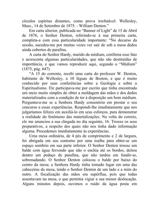 círculos espíritas distantes, como prova irrefutável. Wellesley,
Mass., 14 de Setembro de 1875. - William Denton.”
    Em carta ulterior, publicada no “Banner of Light” de 15 de Abril
de 1876, o Senhor Denton, referindo-se à sua primeira carta,
completa-a com essa particularidade importante: “No decurso da
sessão, sucedeu-me por muitas vezes ver sair de sob a mesa dedos
ainda cobertos de parafina.
    A carta do Senhor Hardy, marido da médium, confirma esse fato
e acrescenta algumas particularidades, que não são destituídas de
importância, e que vamos reproduzir aqui, segundo o “Médium”
(1875, pág. 647)
    “A 15 do corrente, recebi uma carta do professor W. Denton,
habitante de Wellesley, a 10 léguas de Boston, e que é muito
conhecido por suas conferências sobre a Geologia e sobre o
Espiritualismo. Ele participava-me por escrito que tinha encontrado
um meio muito simples de obter a moldagem das mãos e dos dedos
materializados com a condição de ter à disposição um bom médium.
Perguntava-me se a Senhora Hardy consentiria em prestar o seu
concurso a essas experiências. Respondi-lhe imediatamente que nos
julgaríamos felizes em auxiliá-lo em seus esforços, para demonstrar
a realidade do fenômeno das materializações. Na volta do correio,
ele me anunciou a sua chegada no dia seguinte, 16. Trouxe os seus
preparativos, a respeito dos quais não nos tinha dado informação
alguma. Procedemos imediatamente às experiências.
    Uma mesa ordinária, de 4 pés de comprimento e 2 de largura,
foi abrigada em seu contorno por uma toalha para obter-se um
espaço sombrio em sua parte inferior. O Senhor Denton trouxe um
balde com água fervendo que não o enchia até os bordos, deitou
dentro um pedaço de parafina, que não tardou em fundir-se,
sobrenadando. O Senhor Denton colocou o balde por baixo do
centro da mesa; a Senhora Hardy tinha tomado lugar em uma das
cabeceiras da mesa, tendo o Senhor Denton de um lado e a mim do
outro. A fiscalização das mãos era supérflua, pois que todas
assentavam na mesa, o que permitia vigiar a sua menor deslocação.
Alguns minutos depois, ouvimos o ruído da água posta em
 