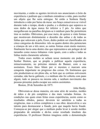 movimento, e então os agentes invisíveis nos anunciaram o êxito da
experiência e pediram que a médium estendesse a mão, para receber
um objeto que lhe seria entregue. Só então a Senhora Hardy
introduziu a mão por baixo da mesa: seu braço conservava-se visível
durante todo o tempo, desde o punho, e a distância que separava os
seus dedos da água nunca foi inferior a 2 pés. As mãos que
mergulhavam na parafina dirigiam-se à médium para lhe permitirem
tirar os moldes. Obtivemos, por esse meio, de quinze a vinte formas
que mostravam distintamente o desenho das unhas e de todas as
linhas que sulcavam a pele, Esses, dedos podem ser classificados em
cinco categorias de dimensões: três ou quatro dentre eles pertenciam
a crianças de um a três anos; as outras formas eram muito maiores;
finalmente havia uma dentre elas que representava um polegar de tal
tamanho como nunca tínhamos visto iguais, com a unha e todas as
linhas muito claramente salientes.
     Todos esses moldes se acham nesse momento em poder do
Senhor Denton, que se propõe a publicar aquela experiência,
minuciosamente, no próximo número do Banner, com a sua
assinatura. Esses fatos falam por si mesmos e marcam uma
conquista importante no progresso das coisas. Os fenômenos que
cito produziram-se em pleno dia, se bem que as cortinas estivessem
cerradas; não havia gabinete, e a médium não foi coberta com pano
algum; tudo se passava na mesma sala, e nenhum movimento das
pessoas presentes podia escapar aos outros assistentes.
     Boston, 20 de Setembro de 1875.
                                                         John Hardy.
     Obtiveram-se dessa maneira, em uma série de sessões, moldes
de mãos e de pés completos e das mais variadas formas. As
condições nas quais eram feitas essas experiências, assim como os
resultados obtidos, parece deverem ter satisfeito a todas as
exigências, mas a crítica completava a sua obra: desenvolvia o seu
talento para desmascarar a fraude, pois que naquilo havia fraude.
Começou-se por alegar que a médium podia levar à sessão moldes
preparados de antemão e dá-los como resultado imediato das
experiências. O professor Denton imaginou então a demonstração
 