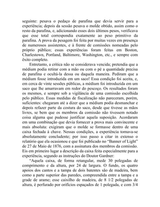 seguinte: pesava o pedaço de parafina que devia servir para a
experiência; depois da sessão pesava o molde obtido, assim como o
resto da parafina, e, adicionando esses dois últimos pesos, verificava
que esse total correspondia exatamente ao peso primitivo da
parafina. A prova da pesagem foi feita por muitas vezes em presença
de numerosos assistentes, e à frente de comissões nomeadas pelo
próprio público; essas experiências foram feitas em Boston,
Charlestown, Portland, Baltimore, Washington, etc., e sempre com
êxito completo.
     Entretanto, a crítica não se considerava vencida; pretendia que a
médium podia retirar com a mão ou com o pé a quantidade precisa
de parafina e ocultá-la dessa ou daquela maneira. Pediram que a
médium fosse introduzida em um saco! Essa condição foi aceita, e,
em cerca de vinte sessões públicas, a médium foi introduzida em um
saco que lhe amarravam em redor do pescoço. Os resultados foram
os mesmos, e sempre sob a vigilância de uma comissão escolhida
pelo público. Essas medidas de fiscalização não pareceram, porém,
suficientes: chegaram até a dizer que a médium podia desmanchar e
depois refazer parte da costura do saco, desde que tivesse as mãos
livres, se bem que os membros da comissão não tivessem notado
coisa alguma que pudesse justificar aquela suposição. Acordaram
em uma combinação que devia fornecer a prova mais convincente e
mais absoluta: exigiram que o molde se formasse dentro de uma
caixa fechada à chave. Nessas condições, a experiência tornava-se
absolutamente concludente; por isso passo a citar in extenso o
relatório que ela ocasionou e que foi publicado no “Banner of Light”
de 27 de Maio de 1876, com a assinatura dos membros da comissão.
Eis em primeiro lugar a descrição da caixa feita especialmente para a
experiência, segundo as instruções do Doutor Gardner:
     “Aquela caixa, de forma retangular, mede 30 polegadas de
comprimento e da altura, por 24 de largura. O fundo, os quatro
apoios dos cantos e a tampa de dois batentes são de madeira, bem
como a parte superior das paredes, compreendida entre a tampa e a
grade de arame; esse caixilho de madeira, de 8 1/2 polegadas de
altura, é perfurado por orifícios espaçados de 1 polegada, e com 3/4
 
