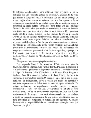 de polegada de diâmetro. Esses orifícios ficam reduzidos a 1/4 de
polegada por um folheado colado no interior. O engradado de ferro
que forma o corpo da caixa é composto por um único pedaço de
arame, cujas duas pontas se reúnem em um dos apoios e ficam
cobertos por uma tabuinha de madeira pregada no apoio. A tampa é
composta de duas partes, abrindo-se para fora: um dos batentes
fecha-se de dois lados por meio de ferrolhos; o outro se fechava
primitivamente por uma simples tranca de alavanca. O engradado,
muito sólido e muito espesso, produz malhas de 3/8 de polegada.
Depois de muitas sessões bem sucedidas, mas às quais não tínhamos
assistido, notaram-se alguns defeitos na caixa e mandaram fazer
algumas modificações, a fim de que ela correspondesse a todas as
exigências: os dois lados da tampa foram munidos de fechaduras,
garantindo o fechamento absoluto da caixa. Se insistirmos tão
longamente sobre as particularidades daquele aparelho, é porque ele
deve servir para estabelecer de maneira peremptória a boa fé da
médium.”(Reproduzido no “The Spiritualist” de 9 de Junho de 1876,
pág. 274.)
     Eis agora o documento propriamente dito:
     “Na segunda-feira, 1 de Maio de 1876, em uma sala do
pavimento térreo ocupada pelo Senhor Hardy, Praça da Concórdia, n
°. 4, achavam-se presentes as seguintes pessoas: o Coronel Frederick
A. Pope, de Boston; John Wetherbee, J. S. Draper, Epes Sargent, a
Senhora Dora Brigham e o Senhor e Senhora Hardy. A caixa foi
submetida a escrupuloso exame. O Coronel Pope, perito em todos os
trabalhos de marcenaria, virou a caixa em todos os sentidos e
examinou-a por todos os lados, quer no exterior, quer no interior. Os
outros assistentes acompanharam aquele exame e depois
examinaram a caixa por sua vez. O engradado foi objeto de uma
atenção muito particular, desejando os experimentadores verificar se
havia um meio de alargar, com um instrumento de ferro, as malhas,
a ponto de permitir a passagem de um objeto, que tivesse mais de
meia polegada de espessura, e estreitá-las em seguida. O exame
demonstrou a impossibilidade de semelhante operação sem que
ficassem vestígios.
 