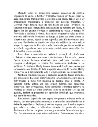 Quando todos os assistentes ficaram convictos da perfeita
segurança da caixa, o Senhor Wetherbee tomou um balde cheio de
água fria, muito transparente, e colocou-o na caixa, depois de o ter
apresentado previamente à inspeção das pessoas presentes. O
Coronel Pope lançou mão de um balde de água fervendo, na
superfície da qual sobrenadava uma camada de parafina em fusão, e,
depois de um exame, colocou-o igualmente na caixa. A tampa foi
ferrolhada e fechada à chave. Para maior segurança colou-se selos
em cada orifício de fechadura, ao longo da junta das duas tábuas da
tampa e nos cantos, apesar de ser supérflua essa última cautela, uma
vez que não devíamos arredar os olhos da médium durante todo o
tempo da experiência. Estando a sala iluminada, podíamos verificar,
através do engradado, que a caixa não continha outra coisa além dos
dois baldes e seu conteúdo.
     Para obter a escuridão necessária à produção do fenômeno,
cobriu-se a caixa com um pano, e diminuiu-se a luz na sala; porém
ficava sempre bastante claridade para podermos consultar os
relógios e distinguir os rostos dos assistentes, inclusive o da
médium. A Senhora Hardy tomou assento defronte do círculo que
formávamos em frente, do lado esquerdo da caixa. O Senhor Hardy
conservou-se à parte durante todo o tempo, por trás dos assistentes.
     Nenhum constrangimento e nenhuma condição foram impostos
aos assistentes. Eles não cantavam nem faziam rumor algum, mas a
conversação à meia voz manteve-se durante todo o tempo. A
Senhora Hardy estava em seu estado normal, não parecendo
comovida, nem preocupada. Uma harmonia completa reinava na
reunião; os olhos de todos estavam fixos na médium. De vez em
quando, faziam-se perguntas ao operador invisível, que respondia
por meio de pancadas.
     Finalmente, depois de uma espera de quarenta minutos mais ou
menos, ouvimos pancadas apressadas e animadas, anunciando-nos o
êxito da experiência. Deixamos nossos lugares para ir retirar o pano
que cobria a caixa, e, olhando-a através da grade de arame,
divisamos a forma completa de uma grande mão flutuando na água
fria. Examinamos os selos: estavam intactos. Passamos revista ainda
 