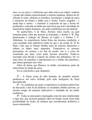 uma vez na caixa e verificamos que tudo estava em ordem: madeira
e grade não tinham experimentado a mínima mudança. Depois de ter
retirado os selos, abrimos os ferrolhos, levantamos a tampa da caixa
e retiramos de dentro o balde com a forma. Fomos coagidos - e
ainda hoje o somos - a formular a' conclusão de que a forma foi
produzida e colocada no balde por uma força que tem a faculdade de
materializar órgãos humanos, em nada semelhantes aos da médium.
     Na quinta-feira, 4 de Maio, fizemos outra sessão, na qual
tomaram parte, além das pessoas já nomeadas: o Senhor J. W. Day
(pertencente à redação do Banner of Light) e o Senhor J. F.
Alderman. As experiências foram feitas nas mesmas condições, e
com resultado mais admirável ainda do que o da sessão de 19 de
Maio, visto que as formas obtidas eram de maiores dimensões e
tinham os dedos mais separados. Tomaram-se as mesmas
precauções, no começo e no fim da sessão: isto é, a caixa foi
examinada por duas vezes pelas pessoas presentes. Tendo-se
suscitado uma dúvida a respeito da solidez das dobradiças, fez vir
uma chave de parafuso e experimentou-se a solidez dos parafusos,
que foram apertados até o fim.
     Além da forma que flutuava no balde, encontramos parte de
outra forma no fundo da caixa.
     Eis as conclusões a que chegamos:

     1° - A forma exata de mão humana, de tamanho natural,
produziu-se em caixa fechada, pela ação inteligente de força
desconhecida.
     2° - As condições nas quais a experiência se produziu põem fora
de discussão a boa fé da médium; os resultados obtidos provam, ao
mesmo tempo, de maneira indiscutível a realidade de seu poder
mediúnico.
     3° - Todas as precauções empregadas eram de uma simplicidade
e rigor tais, que excluem qualquer idéia de fraude, assim como toda
possibilidade de ilusão, de maneira que consideramos definitivo o
nosso testemunho.
 