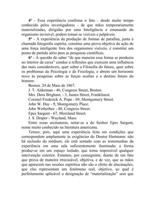 4° - Essa experiência confirma o fato - desde muito tempo
conhecido pelos investigadores - de que mãos temporariamente
materializadas, dirigidas por uma Inteligência e emanando do
organismo invisível, podem tornar-se visíveis e palpáveis.
     5° - A experiência da produção de formas de parafina, junta à
chamada fotografia espírita, constitui uma prova objetiva da ação de
uma força inteligente fora dos organismos visíveis, e constitui um
ponto de partida sério para as pesquisas científicas.
     6° - A questão de saber “de que maneira essa forma se produziu
no interior da caixa” conduz a reflexões que exercem uma influência
das mais consideráveis, quer sobre a Filosofia do futuro, quer sobre
os problemas da Psicologia e da Fisiologia, e abrem um horizonte
novo às pesquisas sobre as forças ocultas e o destino futuro do
homem.
     Boston. 24 de Maio de 1867.
     J. T. Alderman - 46, Congress Street, Boston.
     Mrs. Dora Brigham, - 3, James Street, Franklinest.
     Coronel Frederick A. Pope - 69, Montgomery Street.
     John W. Day - 9, Montgomery Place.
     John Wetherbee - 48, Congress Street.
     Epes Sargent - 67, Moreland Street.
     J. S. Draper - Wayland, Mass.
     Entre essas assinaturas, notar-se a do Senhor Epes Sargent,
nome muito conhecido na literatura americana.
     Temos; pois, aqui uma experiência feita em condições que
correspondem amplamente às exigências do Doutor Hartmann: não
há reclusão do médium, ele está sentado com as testemunhas da
experiência em uma sala suficientemente iluminada; a forma
produz-se em um espaço isolado, que torna impossível qualquer
intervenção exterior. Estamos, por conseguinte, diante de um fato
que prova de maneira irrecusável, objetiva, e de vez, que as mãos
que aparecem nas sessões espirítica não são o efeito de alucinações,
que elas representam um fenômeno real, objetivo, ao qual é
perfeitamente aplicável a designação de “materialização” sem que
 