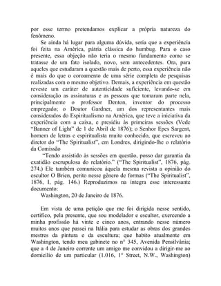 por esse termo pretendamos explicar a própria natureza do
fenômeno.
     Se ainda há lugar para alguma dúvida, seria que a experiência
foi feita na América, pátria clássica do humbug. Para o caso
presente, essa objeção não teria o mesmo fundamento como se
tratasse de um fato isolado, novo, sem antecedentes. Ora, para
aqueles que estudaram a questão mais de perto, essa experiência não
é mais do que o coroamento de uma série completa de pesquisas
realizadas com o mesmo objetivo. Demais, a experiência em questão
reveste um caráter de autenticidade suficiente, levando-se em
consideração as assinaturas e as pessoas que tomaram parte nela,
principalmente o professor Denton, inventor do processo
empregado; o Doutor Gardner, um dos representantes mais
considerados do Espiritualismo na América, que teve a iniciativa da
experiência com a caixa, e presidiu às primeiras sessões (Vede
“Banner of Light” de 1 de Abril de 1876); o Senhor Epes Sargent,
homem de letras e espiritualista muito conhecido, que escreveu ao
diretor do “The Spiritualist”, em Londres, dirigindo-lhe o relatório
da Comissão
      “Tendo assistido às sessões em questão, posso dar garantia da
exatidão escrupulosa do relatório.” (“The Spiritualist”, 1876, pág.
274.) Ele também comunicou àquela mesma revista a opinião do
escultor O Brien, perito nesse gênero de formas (“The Spiritualist”,
1876, I, pág. 146.) Reproduzimos na íntegra esse interessante
documento:
     Washington, 20 de Janeiro de 1876.

     Em vista de uma petição que me foi dirigida nesse sentido,
certifico, pela presente, que sou modelador e escultor, exercendo a
minha profissão há vinte e cinco anos, entrando nesse número
muitos anos que passei na Itália para estudar as obras dos grandes
mestres da pintura e da escultura; que habito atualmente em
Washington, tendo meu gabinete no n° 345, Avenida Pensilvânia;
que a 4 de Janeiro corrente um amigo me convidou a dirigir-me ao
domicílio de um particular (1.016, 1° Street, N.W., Washington)
 