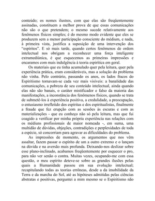conteúdo; os nomes ilustres, com que elas são freqüentemente
assinadas, constituem a melhor prova de que essas comunicações
não são o que pretendem; o mesmo sucede relativamente aos
fenômenos físicos simples; é do mesmo modo evidente que eles se
produzem sem a menor participação consciente do médium, e nada,
à primeira vista, justifica a suposição de uma intervenção dos
“espíritos”. E só mais tarde, quando certos fenômenos de ordem
intelectual nos obrigam a reconhecer uma força inteligente
extramediúnica, é que esquecemos as primeiras impressões e
encaramos com mais indulgência à teoria espirítica em geral.
     Os materiais que eu tinha acumulado quer pela leitura, quer pela
experiência prática, eram consideráveis, mas a solução do problema
não vinha. Pelo contrário, passando os anos, os lados fracos do
Espiritismo tornavam-se cada vez mais visíveis: a banalidade das
comunicações, a pobreza de seu conteúdo intelectual, ainda quando
elas não são banais, o caráter mistificador e falso da maioria das
manifestações, a inconstância dos fenômenos físicos, quando se trata
de submetê-los à experiência positiva, a credulidade, a preocupação,
o entusiasmo irrefletido dos espíritas e dos espiritualistas, finalmente
a fraude que fez erupção com as sessões às escuras e com as
materializações - que eu conheço não só pela leitura, mas que fui
coagido a verificar por minha própria experiência nas relações com
os médiuns profissionais de maior nomeada -, em suma, uma
multidão de dúvidas, objeções, contradições e perplexidades de toda
a espécie, só concorriam para agravar as dificuldades do problema.
     As impressões de momento, os argumentos que nos vêm
assaltar, fazem passar o espírito de um a outro extremo e o lançam
na dúvida e na aversão mais profunda. Deixando-nos deslizar sobre
esse plano-inclinado, acabamos freqüentemente por esquecer o pro,
para não ver senão o contra. Muitas vezes, ocupando-me com essa
questão, o meu espírito deteve-se sobre as grandes ilusões pelas
quais a Humanidade passou em sua evolução intelectual;
recapitulando todas as teorias errôneas, desde a da imobilidade da
Terra e da marcha do Sol, até as hipóteses admitidas pelas ciências
abstratas e positivas, perguntei a mim mesmo se o Espiritismo não
 