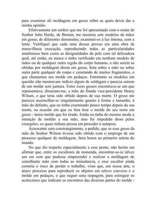 para examinar ali moldagens em gesso sobre as quais devia dar a
minha opinião.
    Efetivamente um senhor que me foi apresentado com o nome de
Senhor John Hardy, de Boston, me mostrou sete modelos de mãos
em gesso, de diferentes dimensões; examinei-os à luz intensa, com a
lente. Verifiquei que cada uma dessas provas era uma obra de
maravilhosa execução, reproduzindo todas as particularidades
anatômicas bem como as desigualdades da pele com tal delicadeza
qual, até então, eu nunca o tinha verificado em nenhum modelo de
mãos ou de qualquer outra região do corpo humano, a não serem as
obtidas por moldagem direta em gesso, feita sobre a mão ou sobre
outra parte qualquer do corpo e constando de muitos fragmentos, o
que chamamos um molde em pedaços. Entretanto os modelos em
questão não mostravam indício algum de soldagem e parecia saírem
de um molde sem juntura. Entre esses gessos encontrava-se um que
representava, disseram-me, a mão do finado vice-presidente Henry
Wilson, e que teria sido obtido depois de sua morte. O gesso me
pareceu assemelhar-se singularmente quanto à forma e tamanho, à
mão do defunto, que eu tinha examinado pouco tempo depois da sua
morte, na ocasião em que eu fora tirar o molde do seu rosto em
gesso - único molde que foi tirado. Então eu tinha do mesmo modo a
intenção de moldar a sua mão, mas fui impedido disso pelos
cirurgiões, os quais tinham pressa em proceder à autópsia.
    Acrescento sem constrangimento, a pedido, que se esse gesso da
mão do Senhor Wilson tivesse sido obtido com o emprego de um
processo qualquer de moldagem, faria honra ao primeiro artista do
mundo.
    No que diz respeito especialmente a esse ponto, não hesito em
afirmar que, entre os escultores de nomeada, encontrar-se-ia talvez
um em cem que pudesse empreender e realizar a moldagem de
semelhante mão com todas as minudencia, e esse escultor ainda
correria o risco de perder o trabalho, visto que, em nossa arte, o
único processo para reproduzir os objetos em relevo convexo é o
molde em pedaços, o que requer uma raspagem, para extinguir os
acréscimos que indicam os encontros das diversas partes do molde -
 