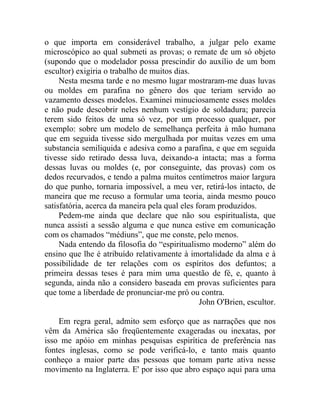 o que importa em considerável trabalho, a julgar pelo exame
microscópico ao qual submeti as provas; o remate de um só objeto
(supondo que o modelador possa prescindir do auxílio de um bom
escultor) exigiria o trabalho de muitos dias.
     Nesta mesma tarde e no mesmo lugar mostraram-me duas luvas
ou moldes em parafina no gênero dos que teriam servido ao
vazamento desses modelos. Examinei minuciosamente esses moldes
e não pude descobrir neles nenhum vestígio de soldadura; parecia
terem sido feitos de uma só vez, por um processo qualquer, por
exemplo: sobre um modelo de semelhança perfeita à mão humana
que em seguida tivesse sido mergulhada por muitas vezes em uma
substancia semiliquida e adesiva como a parafina, e que em seguida
tivesse sido retirado dessa luva, deixando-a intacta; mas a forma
dessas luvas ou moldes (e, por conseguinte, das provas) com os
dedos recurvados, e tendo a palma muitos centímetros maior largura
do que punho, tornaria impossível, a meu ver, retirá-los intacto, de
maneira que me recuso a formular uma teoria, ainda mesmo pouco
satisfatória, acerca da maneira pela qual eles foram produzidos.
     Pedem-me ainda que declare que não sou espiritualista, que
nunca assisti a sessão alguma e que nunca estive em comunicação
com os chamados “médiuns”, que me conste, pelo menos.
     Nada entendo da filosofia do “espiritualismo moderno” além do
ensino que lhe é atribuído relativamente à imortalidade da alma e à
possibilidade de ter relações com os espíritos dos defuntos; a
primeira dessas teses é para mim uma questão de fé, e, quanto à
segunda, ainda não a considero baseada em provas suficientes para
que tome a liberdade de pronunciar-me pró ou contra.
                                                John O'Brien, escultor.

    Em regra geral, admito sem esforço que as narrações que nos
vêm da América são freqüentemente exageradas ou inexatas, por
isso me apóio em minhas pesquisas espirítica de preferência nas
fontes inglesas, como se pode verificá-lo, e tanto mais quanto
conheço a maior parte das pessoas que tomam parte ativa nesse
movimento na Inglaterra. E' por isso que abro espaço aqui para uma
 