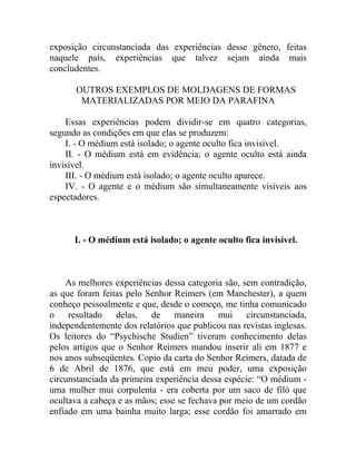 exposição circunstanciada das experiências desse gênero, feitas
naquele país, experiências que talvez sejam ainda mais
concludentes.

       OUTROS EXEMPLOS DE MOLDAGENS DE FORMAS
        MATERIALIZADAS POR MEIO DA PARAFINA

    Essas experiências podem dividir-se em quatro categorias,
segundo as condições em que elas se produzem:
    I. - O médium está isolado; o agente oculto fica invisível.
    II. - O médium está em evidência; o agente oculto está ainda
invisível.
    III. - O médium está isolado; o agente oculto aparece.
    IV. - O agente e o médium são simultaneamente visíveis aos
espectadores.



      I. - O médium está isolado; o agente oculto fica invisível.



    As melhores experiências dessa categoria são, sem contradição,
as que foram feitas pelo Senhor Reimers (em Manchester), a quem
conheço pessoalmente e que, desde o começo, me tinha comunicado
o resultado      delas,    de maneira       mui circunstanciada,
independentemente dos relatórios que publicou nas revistas inglesas.
Os leitores do “Psychische Studien” tiveram conhecimento delas
pelos artigos que o Senhor Reimers mandou inserir ali em 1877 e
nos anos subseqüentes. Copio da carta do Senhor Reimers, datada de
6 de Abril de 1876, que está em meu poder, uma exposição
circunstanciada da primeira experiência dessa espécie: “O médium -
uma mulher mui corpulenta - era coberta por um saco de filó que
ocultava a cabeça e as mãos; esse se fechava por meio de um cordão
enfiado em uma bainha muito larga; esse cordão foi amarrado em
 