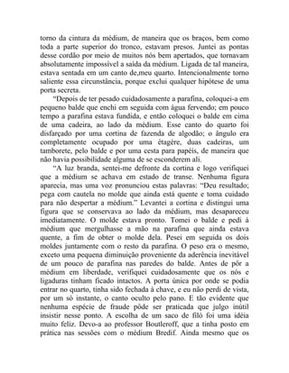torno da cintura da médium, de maneira que os braços, bem como
toda a parte superior do tronco, estavam presos. Juntei as pontas
desse cordão por meio de muitos nós bem apertados, que tornavam
absolutamente impossível a saída da médium. Ligada de tal maneira,
estava sentada em um canto de,meu quarto. Intencionalmente torno
saliente essa circunstância, porque exclui qualquer hipótese de uma
porta secreta.
     “Depois de ter pesado cuidadosamente a parafina, coloquei-a em
pequeno balde que enchi em seguida com água fervendo; em pouco
tempo a parafina estava fundida, e então coloquei o balde em cima
de uma cadeira, ao lado da médium. Esse canto do quarto foi
disfarçado por uma cortina de fazenda de algodão; o ângulo era
completamente ocupado por uma étagère, duas cadeiras, um
tamborete, pelo balde e por uma cesta para papéis, de maneira que
não havia possibilidade alguma de se esconderem ali.
     “A luz branda, sentei-me defronte da cortina e logo verifiquei
que a médium se achava em estado de transe. Nenhuma figura
aparecia, mas uma voz pronunciou estas palavras: “Deu resultado;
pega com cautela no molde que ainda está quente e toma cuidado
para não despertar a médium.” Levantei a cortina e distingui uma
figura que se conservava ao lado da médium, mas desapareceu
imediatamente. O molde estava pronto. Tomei o balde e pedi à
médium que mergulhasse a mão na parafina que ainda estava
quente, a fim de obter o molde dela. Pesei em seguida os dois
moldes juntamente com o resto da parafina. O peso era o mesmo,
exceto uma pequena diminuição proveniente da aderência inevitável
de um pouco de parafina nas paredes do balde. Antes de pôr a
médium em liberdade, verifiquei cuidadosamente que os nós e
ligaduras tinham ficado intactos. A porta única por onde se podia
entrar no quarto, tinha sido fechada à chave, e eu não perdi de vista,
por um só instante, o canto oculto pelo pano. E tão evidente que
nenhuma espécie de fraude pôde ser praticada que julgo inútil
insistir nesse ponto. A escolha de um saco de filó foi uma idéia
muito feliz. Devo-a ao professor Boutleroff, que a tinha posto em
prática nas sessões com o médium Bredif. Ainda mesmo que os
 