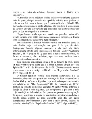 braços e as mãos da médium ficassem livres, a dúvida seria
impossível.
     “Admitindo que a médium tivesse trazido ocultamente qualquer
mão de gesso, de que maneira teria podido retirá-la sem quebrar ou
pelo menos deteriorar a forma, que é muito delicada e friável? Mão
fabricada com substância mole, elástica, não resistiria à temperatura
do líquido, que era tão elevada que a médium não deixou de dar um
grito de dor ao mergulhar a mão nele.
     “Suponhamos ainda que um molde em parafina tenha sido
levado já feito; mas então esse molde seria mais espesso, e a fraude
teria sido facilmente descoberta pela pesagem.”
     Dessa maneira o Senhor Reimers obteve um primeiro gesso de
mão direita, cuja conformação era igual à da que ele tinha
distinguido durante alguns instantes, e da qual ele tinha
anteriormente obtido uma impressão em farinha (Vede “Psychische
Studien”, 1877, página 401); essa mão diferia completamente, na
forma e tamanho, da médium, que era uma mulher idosa,
pertencente à classe operária.
     Essa primeira experiência se fez a 30 de Janeiro de 1876, como
se pode verificar pela carta que o Senhor Reimers dirigiu ao “The
Spiritualist” a 11 de Fevereiro de 1876. (Encontrar-se-ão outros
pormenores em seu artigo publicado em “Psychische Studien”,
1877, págs. 351-401.)
     O Senhor Reimers repetiu essa mesma experiência a 5 de
Fevereiro, ainda em seu quarto, em presença de duas testemunhas: o
Senhor Oxley e o Senhor Sightfoot, o primeiro dos quais enviou dela
um relatório ao “The Spiritualist” (11 de Fevereiro de 1876.)
Tinham-se tomado as mesmas cautelas. O Senhor Oxley externou o
desejo de obter a mão esquerda, que completava o par com a mão
cujo molde já se tinha obtido. Em pouco tempo ouviu-se a agitação
da água, e, terminada a sessão, os assistentes encontraram no balde o
molde, ainda quente, de mão esquerda, que deu um gesso
completando perfeitamente o par com a mão direita, vazada no
primeiro molde (Vede “Psychische Studien”, 1877, págs. 491-493).
 