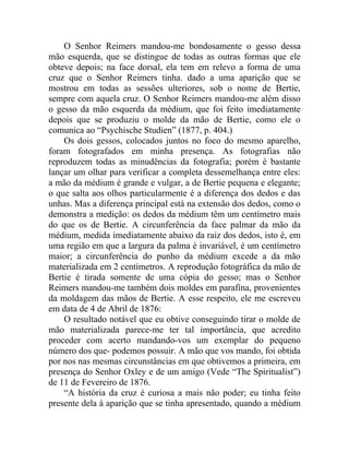 O Senhor Reimers mandou-me bondosamente o gesso dessa
mão esquerda, que se distingue de todas as outras formas que ele
obteve depois; na face dorsal, ela tem em relevo a forma de uma
cruz que o Senhor Reimers tinha. dado a uma aparição que se
mostrou em todas as sessões ulteriores, sob o nome de Bertie,
sempre com aquela cruz. O Senhor Reimers mandou-me além disso
o gesso da mão esquerda da médium, que foi feito imediatamente
depois que se produziu o molde da mão de Bertie, como ele o
comunica ao “Psychische Studien” (1877, p. 404.)
    Os dois gessos, colocados juntos no foco do mesmo aparelho,
foram fotografados em minha presença. As fotografias não
reproduzem todas as minudências da fotografia; porém é bastante
lançar um olhar para verificar a completa dessemelhança entre eles:
a mão da médium é grande e vulgar, a de Bertie pequena e elegante;
o que salta aos olhos particularmente é a diferença dos dedos e das
unhas. Mas a diferença principal está na extensão dos dedos, como o
demonstra a medição: os dedos da médium têm um centímetro mais
do que os de Bertie. A circunferência da face palmar da mão da
médium, medida imediatamente abaixo da raiz dos dedos, isto é, em
uma região em que a largura da palma é invariável, é um centímetro
maior; a circunferência do punho da médium excede a da mão
materializada em 2 centímetros. A reprodução fotográfica da mão de
Bertie é tirada somente de uma cópia do gesso; mas o Senhor
Reimers mandou-me também dois moldes em parafina, provenientes
da moldagem das mãos de Bertie. A esse respeito, ele me escreveu
em data de 4 de Abril de 1876:
    O resultado notável que eu obtive conseguindo tirar o molde de
mão materializada parece-me ter tal importância, que acredito
proceder com acerto mandando-vos um exemplar do pequeno
número dos que- podemos possuir. A mão que vos mando, foi obtida
por nos nas mesmas circunstâncias em que obtivemos a primeira, em
presença do Senhor Oxley e de um amigo (Vede “The Spiritualist”)
de 11 de Fevereiro de 1876.
    “A história da cruz é curiosa a mais não poder; eu tinha feito
presente dela à aparição que se tinha apresentado, quando a médium
 