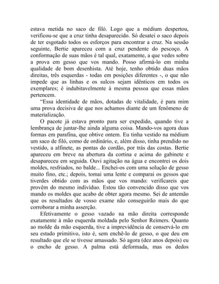 estava metida no saco de filó. Logo que a médium despertou,
verificou-se que a cruz tinha desaparecido. Só desatei o saco depois
de ter esgotado todos os esforços para encontrar a cruz. Na sessão
seguinte, Bertie apareceu com a cruz pendente do pescoço. A
conformação de suas mãos é tal qual, exatamente, a que vedes sobre
a prova em gesso que vos mando. Posso afirmá-lo em minha
qualidade de bom desenhista. Até hoje, tenho obtido duas mãos
direitas, três esquerdas - todas em posições diferentes -, o que não
impede que as linhas e os sulcos sejam idênticos em todos os
exemplares; é indubitavelmente à mesma pessoa que essas mãos
pertencem.
     “Essa identidade de mãos, dotadas de vitalidade, é para mim
uma prova decisiva de que nos achamos diante de um fenômeno de
materialização.
     O pacote já estava pronto para ser expedido, quando tive a
lembrança de juntar-lhe ainda alguma coisa. Mando-vos agora duas
formas em parafina, que obtive ontem. Eu tinha vestido na médium
um saco de filó, como de ordinário, e, além disso, tinha prendido no
vestido, a alfinete, as pontas do cordão, por trás das costas. Bertie
apareceu em breve na abertura da cortina e acima do gabinete e
desapareceu em seguida. Ouvi agitação na água e encontrei os dois
moldes, resfriados, no balde... Enchei-os com uma solução de gesso
muito fino, etc.; depois, tomai uma lente e comparai os gessos que
tiverdes obtido com as mãos que vos mando: verificareis que
provêm do mesmo indivíduo. Estou tão convencido disso que vos
mando os moldes que acabo de obter agora mesmo. Sei de antemão
que os resultados de vosso exame não conseguirão mais do que
corroborar a minha asserção.
     Efetivamente o gesso vazado na mão direita corresponde
exatamente à mão esquerda moldada pelo Senhor Reimers. Quanto
ao molde da mão esquerda, tive a imprevidência de conservá-lo em
seu estado primitivo, isto é, sem enchê-lo de gesso, o que deu em
resultado que ele se tivesse amassado. Só agora (dez anos depois) eu
o encho de gesso. A palma está deformada, mas os dedos
 