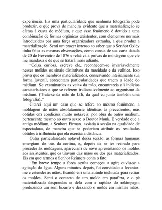 experiência. Eis uma particularidade que nenhuma fotografia pode
produzir, e que prova de maneira evidente que a materialização se
efetua à custa do médium, e que esse fenômeno é devido a uma
combinação de formas orgânicas existentes, com elementos normais
introduzidos por uma força organizadora estranha, a que produz a
materialização. Senti um prazer intenso ao saber que o Senhor Oxley
tinha feito as mesmas observações, como consta de sua carta datada
de 20 de Fevereiro de 1876 e relativa a provas de moldagem que ele
me mandava e de que se tratará mais adiante.
     “Coisa curiosa, escreve ele, reconhecem-se invariavelmente
nesses moldes os sinais distintivos da mocidade e da velhice. Isso
prova que os membros materializados, conservando inteiramente sua
forma juvenil, apresentam particularidades que traem a idade do
médium. Se examinardes as veias da mão, encontrareis ali indícios
característicos e que se referem indiscutivelmente ao organismo da
médium. (Trata-se da mão de Lili, da qual eu junto também uma
fotografia).”
     Citarei aqui um caso que se refere ao mesmo fenômeno, a
moldagem de mãos absolutamente idênticas às precedentes, mas
obtidas em condições muito notáveis: por obra de outro médium,
pertencente mesmo ao outro sexo: o Doutor Monk. E verdade que a
antiga médium, a Senhora Firman, assistia à sessão na qualidade de
espectadora, de maneira que se poderiam atribuir os resultados
obtidos à influência que ela exercia a distância.
     Outra particularidade notável dessa sessão: as formas humanas
emergiam de trás da cortina, e, depois de se ter retirado para
proceder às moldagens, apareciam de novo apresentando os moldes
aos assistentes, que os tiravam das mãos ou dos pés materializados.
Eis em que termos o Senhor Reimers conta o fato:
     “Em breve tempo a força oculta começou a agir; ouviu-se a
agitação da água. Alguns minutos depois, fui convidado a levantar-
me e estender as mãos, ficando em uma atitude inclinada para retirar
os moldes. Senti o contacto de um molde em parafina, e o pé
materializado desprendeu-se dela com a rapidez do relâmpago,
produzindo um som bizarro e deixando o molde em minhas mãos.
 