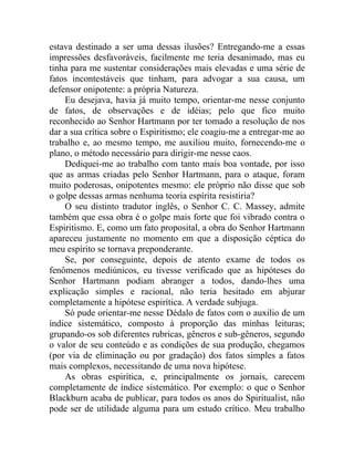 estava destinado a ser uma dessas ilusões? Entregando-me a essas
impressões desfavoráveis, facilmente me teria desanimado, mas eu
tinha para me sustentar considerações mais elevadas e uma série de
fatos incontestáveis que tinham, para advogar a sua causa, um
defensor onipotente: a própria Natureza.
    Eu desejava, havia já muito tempo, orientar-me nesse conjunto
de fatos, de observações e de idéias; pelo que fico muito
reconhecido ao Senhor Hartmann por ter tomado a resolução de nos
dar a sua crítica sobre o Espiritismo; ele coagiu-me a entregar-me ao
trabalho e, ao mesmo tempo, me auxiliou muito, fornecendo-me o
plano, o método necessário para dirigir-me nesse caos.
    Dediquei-me ao trabalho com tanto mais boa vontade, por isso
que as armas criadas pelo Senhor Hartmann, para o ataque, foram
muito poderosas, onipotentes mesmo: ele próprio não disse que sob
o golpe dessas armas nenhuma teoria espírita resistiria?
    O seu distinto tradutor inglês, o Senhor C. C. Massey, admite
também que essa obra é o golpe mais forte que foi vibrado contra o
Espiritismo. E, como um fato proposital, a obra do Senhor Hartmann
apareceu justamente no momento em que a disposição céptica do
meu espírito se tornava preponderante.
    Se, por conseguinte, depois de atento exame de todos os
fenômenos mediúnicos, eu tivesse verificado que as hipóteses do
Senhor Hartmann podiam abranger a todos, dando-lhes uma
explicação simples e racional, não teria hesitado em abjurar
completamente a hipótese espirítica. A verdade subjuga.
    Só pude orientar-me nesse Dédalo de fatos com o auxilio de um
índice sistemático, composto à proporção das minhas leituras;
grupando-os sob diferentes rubricas, gêneros e sub-gêneros, segundo
o valor de seu conteúdo e as condições de sua produção, chegamos
(por via de eliminação ou por gradação) dos fatos simples a fatos
mais complexos, necessitando de uma nova hipótese.
    As obras espirítica, e, principalmente os jornais, carecem
completamente de índice sistemático. Por exemplo: o que o Senhor
Blackburn acaba de publicar, para todos os anos do Spiritualist, não
pode ser de utilidade alguma para um estudo crítico. Meu trabalho
 