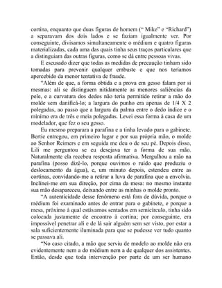 cortina, enquanto que duas figuras de homem (“ Mike” e “Richard”)
a separavam dos dois lados e se faziam igualmente ver. Por
conseguinte, divisamos simultaneamente o médium e quatro figuras
materializadas, cada uma das quais tinha seus traços particulares que
a distinguiam das outras figuras, como se dá entre pessoas vivas.
     E escusado dizer que todas as medidas de precaução tinham sido
tomadas para prevenir qualquer embuste e que nos teríamos
apercebido da menor tentativa de fraude.
     “Além de que, a forma obtida e a prova em gesso falam por si
mesmas: ali se distinguem nitidamente as menores saliências da
pele, e a curvatura dos dedos não teria permitido retirar a mão do
molde sem danificá-lo; a largura do punho era apenas de 1/4 X 2
polegadas, ao passo que a largura da palma entre o dedo índice e o
mínimo era de três e meia polegadas. Levei essa forma à casa de um
modelador, que fez o seu gesso.
     Eu mesmo preparara a parafina e a tinha levado para o gabinete.
Bertie entregou, em primeiro lugar e por sua própria mão, o molde
ao Senhor Reimers e em seguida me deu o de seu pé. Depois disso,
Lili me perguntou se eu desejava ter a forma de sua mão.
Naturalmente ela recebeu resposta afirmativa. Mergulhou a mão na
parafina (posso dizê-lo, porque ouvimos o ruído que produziu o
deslocamento da água), e, um minuto depois, estendeu entre as
cortinas, convidando-me a retirar a luva de parafina que a envolvia.
Inclinei-me em sua direção, por cima da mesa: no mesmo instante
sua mão desapareceu, deixando entre as minhas o molde pronto.
     “A autenticidade desse fenômeno está fora de dúvida, porque o
médium foi examinado antes de entrar para o gabinete, e porque a
mesa, próximo à qual estávamos sentados em semicírculo, tinha sido
colocada justamente de encontro à cortina; por conseguinte, era
impossível penetrar ali e de lá sair alguém sem ser visto, por estar a
sala suficientemente iluminada para que se pudesse ver tudo quanto
se passava ali.
     “No caso citado, a mão que serviu de modelo ao molde não era
evidentemente nem a do médium nem a de qualquer dos assistentes.
Então, desde que toda intervenção por parte de um ser humano
 