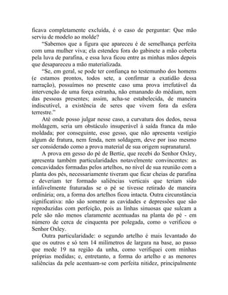 ficava completamente excluída, é o caso de perguntar: Que mão
serviu de modelo ao molde?
     “Sabemos que a figura que apareceu é de semelhança perfeita
com uma mulher viva; ela estendeu fora do gabinete a mão coberta
pela luva de parafina, e essa luva ficou entre as minhas mãos depois
que desapareceu a mão materializada.
     “Se, em geral, se pode ter confiança no testemunho dos homens
(e estamos prontos, todos sete, a confirmar a exatidão dessa
narração), possuímos no presente caso uma prova irrefutável da
intervenção de uma força estranha, não emanando do médium, nem
das pessoas presentes; assim, acha-se estabelecida, de maneira
indiscutível, a existência de seres que vivem fora da esfera
terrestre.”
     Até onde posso julgar nesse caso, a curvatura dos dedos, nessa
moldagem, seria um obstáculo insuperável à saída franca da mão
moldada; por conseguinte, esse gesso, que não apresenta vestígio
algum de fratura, nem fenda, nem soldagem, deve por isso mesmo
ser considerado como a prova material de sua origem supranatural.
     A prova em gesso do pé de Bertie, que recebi do Senhor Oxley,
apresenta também particularidades notavelmente convincentes: as
concavidades formadas pelos artelhos, no nível de sua reunião com a
planta dos pés, necessariamente tiveram que ficar cheias de parafina
e deveriam ter formado saliências verticais que teriam sido
infalivelmente fraturadas se o pé se tivesse retirado de maneira
ordinária; ora, a forma dos artelhos ficou intacta. Outra circunstância
significativa: não são somente as cavidades e depressões que são
reproduzidas com perfeição, pois as linhas sinuosas que sulcam a
pele são não menos claramente acentuadas na planta do pé - em
número de cerca de cinquenta por polegada, como o verificou o
Senhor Oxley.
     Outra particularidade: o segundo artelho é mais levantado do
que os outros e só tem 14 milímetros de largura na base, ao passo
que mede 19 na região da unha, como verifiquei com minhas
próprias medidas; e, entretanto, a forma do artelho e as menores
saliências da pele acentuam-se com perfeita nitidez, principalmente
 