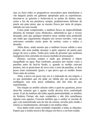 mas eu fazia todos os preparativos necessários para transformar o
vão daquela janela em gabinete apropriado para as experiências;
desciam-se as gelosias e fechavam-se as portas de dentro; mas,
como a luz da rua penetrava sempre, pendurávamos defronte da
janela um pano preto, que eu mesmo fixava por meio de pregos,
subindo em uma escada.
     Como pode compreender, a médium ficava na impossibilidade
absoluta de transpor esses obstáculos, admitindo-se que o tivesse
desejado, pois que qualquer tentativa nesse sentido teria produzido
um ruído que seguramente chegaria aos nossos ouvidos, visto que
estávamos sentados muito perto da cortina, como o indica o
desenho.
     Além disso, ainda mesmo que a médium tivesse subido a uma
cadeira, não teria podido alcançar a parte superior da janela para
pregar de novo o pano. Tenho pois razão de presumir que nenhuma
negligência fora cometida em nossas medidas de precauções.
     Demais, ouvimos sempre o ruído que produzia o objeto
mergulhado na água. Para confronto, pesamos por muitas vezes a
parafina antes de fazê-la fundir, e, quando os moldes estavam
prontos, nós os pesávamos de novo com o resto da parafina; os dois
pesos eram exatamente iguais; o que prova que os moldes foram
feitos atrás da cortina.
     Aliás, a prova em gesso traz em si a indicação de sua origem, e
os que pretendem que ela pôde ser obtida por um processo de
moldagem, sem uma única soldadura, não têm mais do que
experimentar.
     Em relação ao artelho saliente sobre o qual me questiona, posso
dizer-lhe somente que o agente oculto deveria tê-lo conformado
assim. O pé da médium não tinha aquela particularidade; os artelhos
da Senhora Firman são mais compridos e não têm semelhança
alguma com aqueles. Convém também que o senhor se recorde de
que o pé materializado saiu de trás da cortina, envolto pelo molde e
retirou-se imediatamente, deixando-o em minhas mãos.
     Esse dados terão como resultado responder a todas as objeções.
Espero que a minha missiva lhe chegue em breve e em bom estado.
 